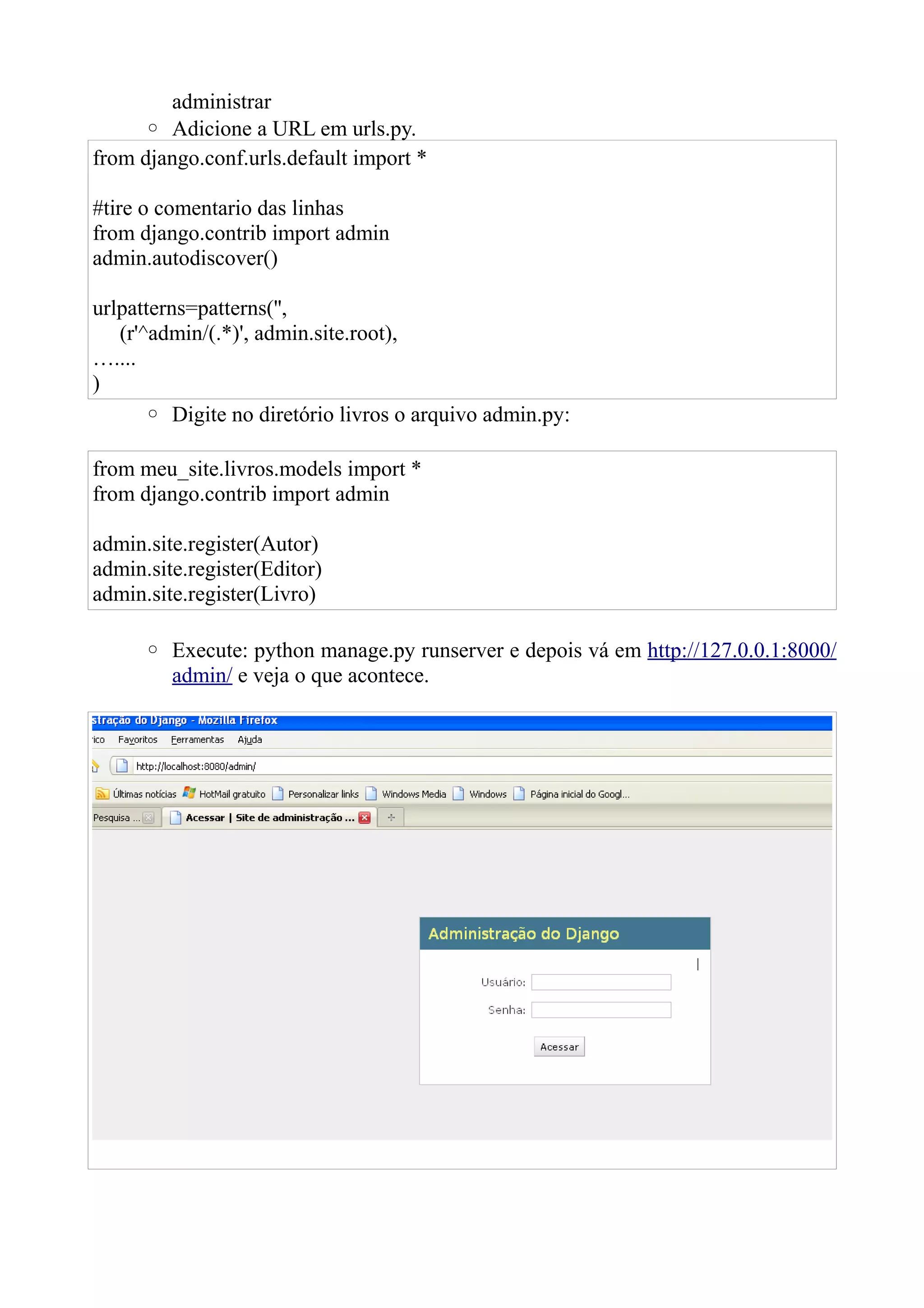 administrar
     ◦ Adicione a URL em urls.py.
from django.conf.urls.default import *

#tire o comentario das linhas
from django.contrib import admin
admin.autodiscover()

urlpatterns=patterns('',
   (r'^admin/(.*)', admin.site.root),
…....
)
       ◦ Digite no diretório livros o arquivo admin.py:

from meu_site.livros.models import *
from django.contrib import admin

admin.site.register(Autor)
admin.site.register(Editor)
admin.site.register(Livro)

      ◦ Execute: python manage.py runserver e depois vá em http://127.0.0.1:8000/
        admin/ e veja o que acontece.
 