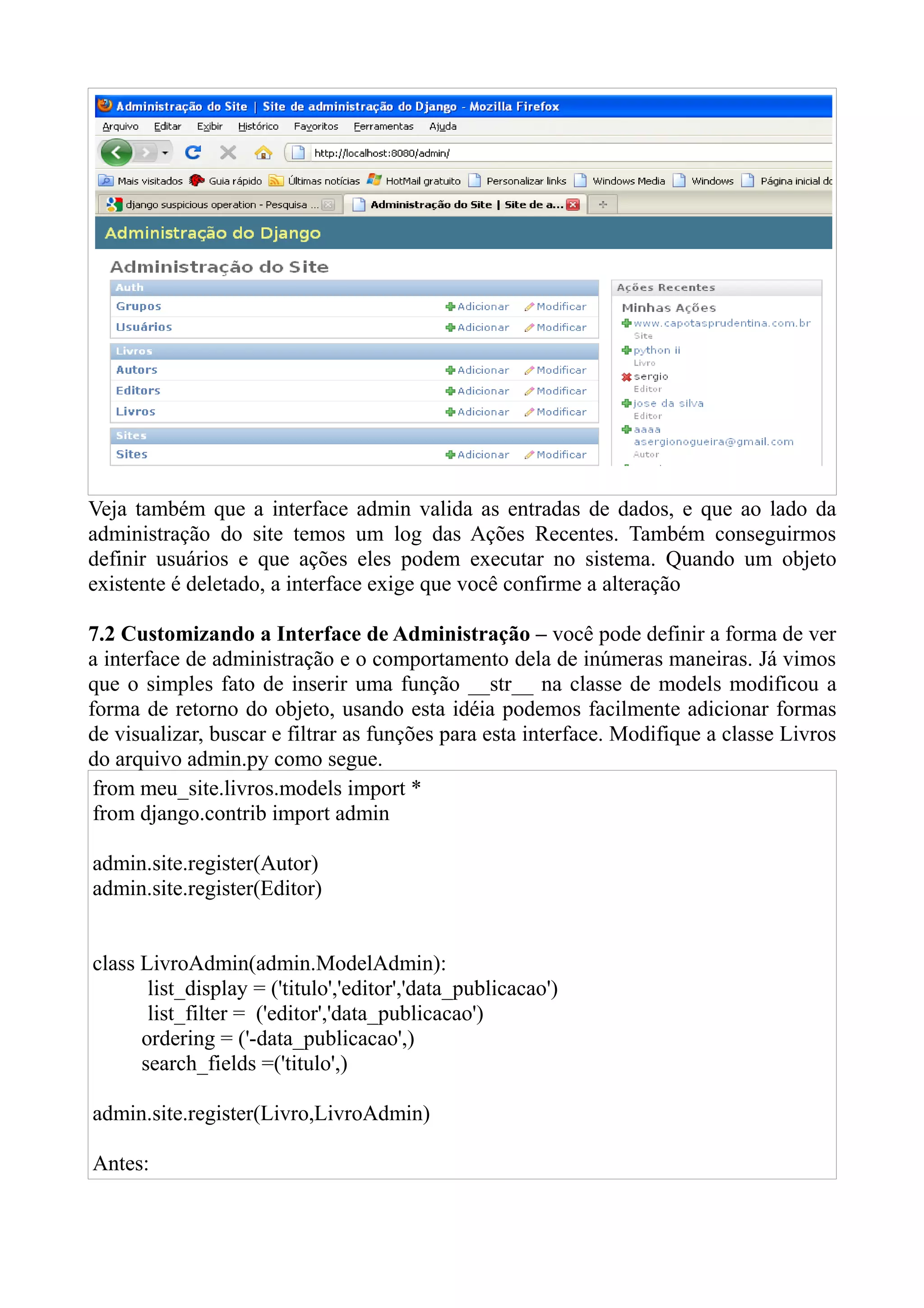 Veja também que a interface admin valida as entradas de dados, e que ao lado da
administração do site temos um log das Ações Recentes. Também conseguirmos
definir usuários e que ações eles podem executar no sistema. Quando um objeto
existente é deletado, a interface exige que você confirme a alteração

7.2 Customizando a Interface de Administração – você pode definir a forma de ver
a interface de administração e o comportamento dela de inúmeras maneiras. Já vimos
que o simples fato de inserir uma função __str__ na classe de models modificou a
forma de retorno do objeto, usando esta idéia podemos facilmente adicionar formas
de visualizar, buscar e filtrar as funções para esta interface. Modifique a classe Livros
do arquivo admin.py como segue.
 from meu_site.livros.models import *
 from django.contrib import admin

admin.site.register(Autor)
admin.site.register(Editor)


class LivroAdmin(admin.ModelAdmin):
       list_display = ('titulo','editor','data_publicacao')
       list_filter = ('editor','data_publicacao')
      ordering = ('-data_publicacao',)
      search_fields =('titulo',)

admin.site.register(Livro,LivroAdmin)

Antes:
 