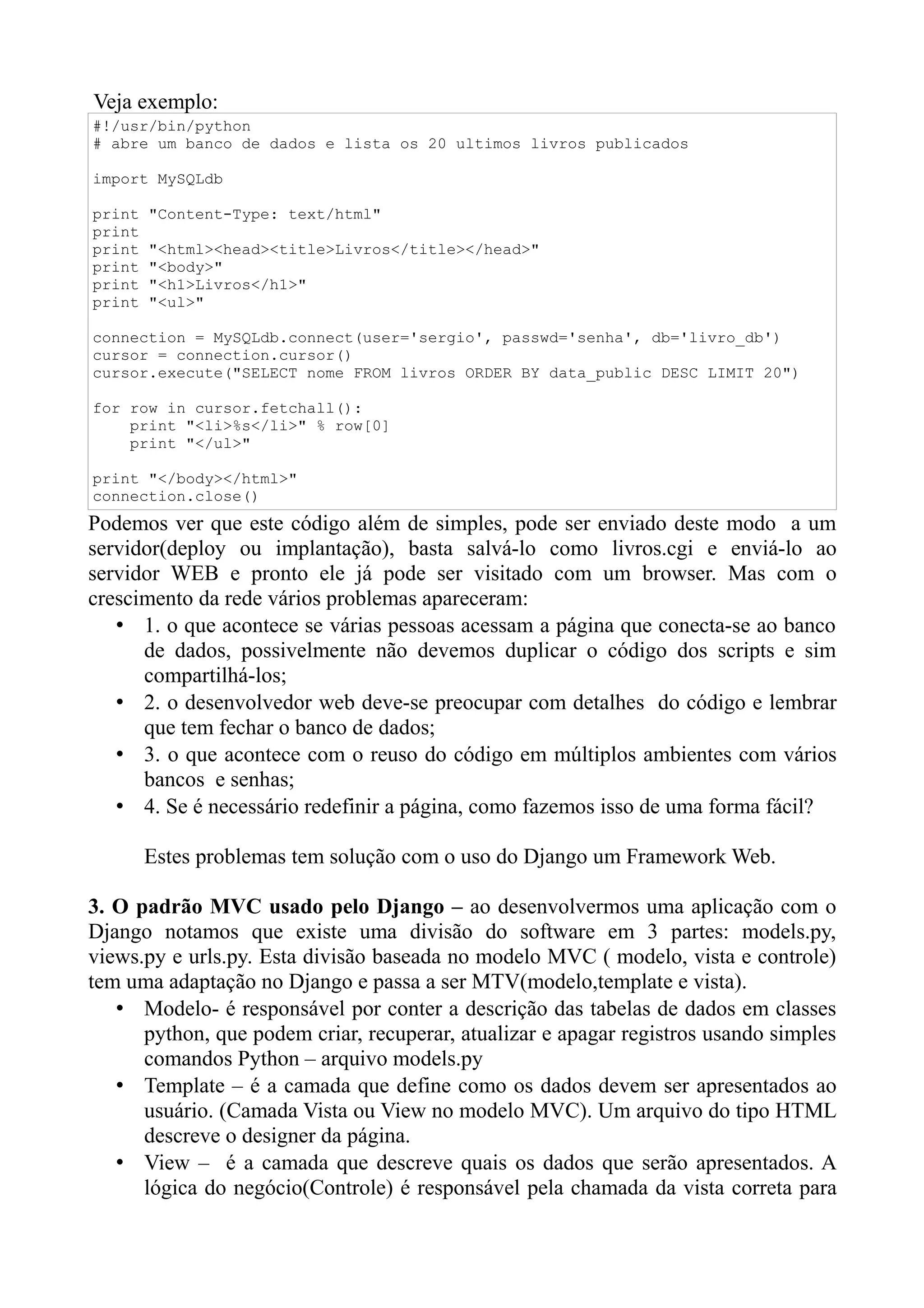 Veja exemplo:
#!/usr/bin/python
# abre um banco de dados e lista os 20 ultimos livros publicados

import MySQLdb

print   "Content-Type: text/html"
print
print   "<html><head><title>Livros</title></head>"
print   "<body>"
print   "<h1>Livros</h1>"
print   "<ul>"

connection = MySQLdb.connect(user='sergio', passwd='senha', db='livro_db')
cursor = connection.cursor()
cursor.execute("SELECT nome FROM livros ORDER BY data_public DESC LIMIT 20")

for row in cursor.fetchall():
    print "<li>%s</li>" % row[0]
    print "</ul>"

print "</body></html>"
connection.close()
Podemos ver que este código além de simples, pode ser enviado deste modo a um
servidor(deploy ou implantação), basta salvá-lo como livros.cgi e enviá-lo ao
servidor WEB e pronto ele já pode ser visitado com um browser. Mas com o
crescimento da rede vários problemas apareceram:
   • 1. o que acontece se várias pessoas acessam a página que conecta-se ao banco
      de dados, possivelmente não devemos duplicar o código dos scripts e sim
      compartilhá-los;
   • 2. o desenvolvedor web deve-se preocupar com detalhes do código e lembrar
      que tem fechar o banco de dados;
   • 3. o que acontece com o reuso do código em múltiplos ambientes com vários
      bancos e senhas;
   • 4. Se é necessário redefinir a página, como fazemos isso de uma forma fácil?

        Estes problemas tem solução com o uso do Django um Framework Web.

3. O padrão MVC usado pelo Django – ao desenvolvermos uma aplicação com o
Django notamos que existe uma divisão do software em 3 partes: models.py,
views.py e urls.py. Esta divisão baseada no modelo MVC ( modelo, vista e controle)
tem uma adaptação no Django e passa a ser MTV(modelo,template e vista).
   • Modelo- é responsável por conter a descrição das tabelas de dados em classes
      python, que podem criar, recuperar, atualizar e apagar registros usando simples
      comandos Python – arquivo models.py
   • Template – é a camada que define como os dados devem ser apresentados ao
      usuário. (Camada Vista ou View no modelo MVC). Um arquivo do tipo HTML
      descreve o designer da página.
   • View – é a camada que descreve quais os dados que serão apresentados. A
      lógica do negócio(Controle) é responsável pela chamada da vista correta para
 