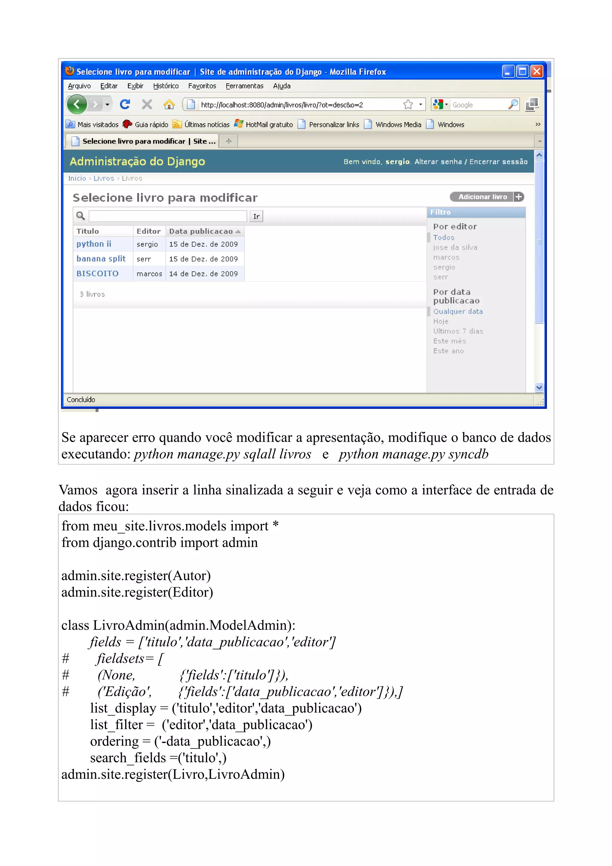 Se aparecer erro quando você modificar a apresentação, modifique o banco de dados
executando: python manage.py sqlall livros e python manage.py syncdb

Vamos agora inserir a linha sinalizada a seguir e veja como a interface de entrada de
dados ficou:
from meu_site.livros.models import *
from django.contrib import admin

admin.site.register(Autor)
admin.site.register(Editor)

class LivroAdmin(admin.ModelAdmin):
     fields = ['titulo','data_publicacao','editor']
#      fieldsets= [
#      (None,          {'fields':['titulo']}),
#      ('Edição',     {'fields':['data_publicacao','editor']}),]
     list_display = ('titulo','editor','data_publicacao')
     list_filter = ('editor','data_publicacao')
     ordering = ('-data_publicacao',)
     search_fields =('titulo',)
admin.site.register(Livro,LivroAdmin)
 