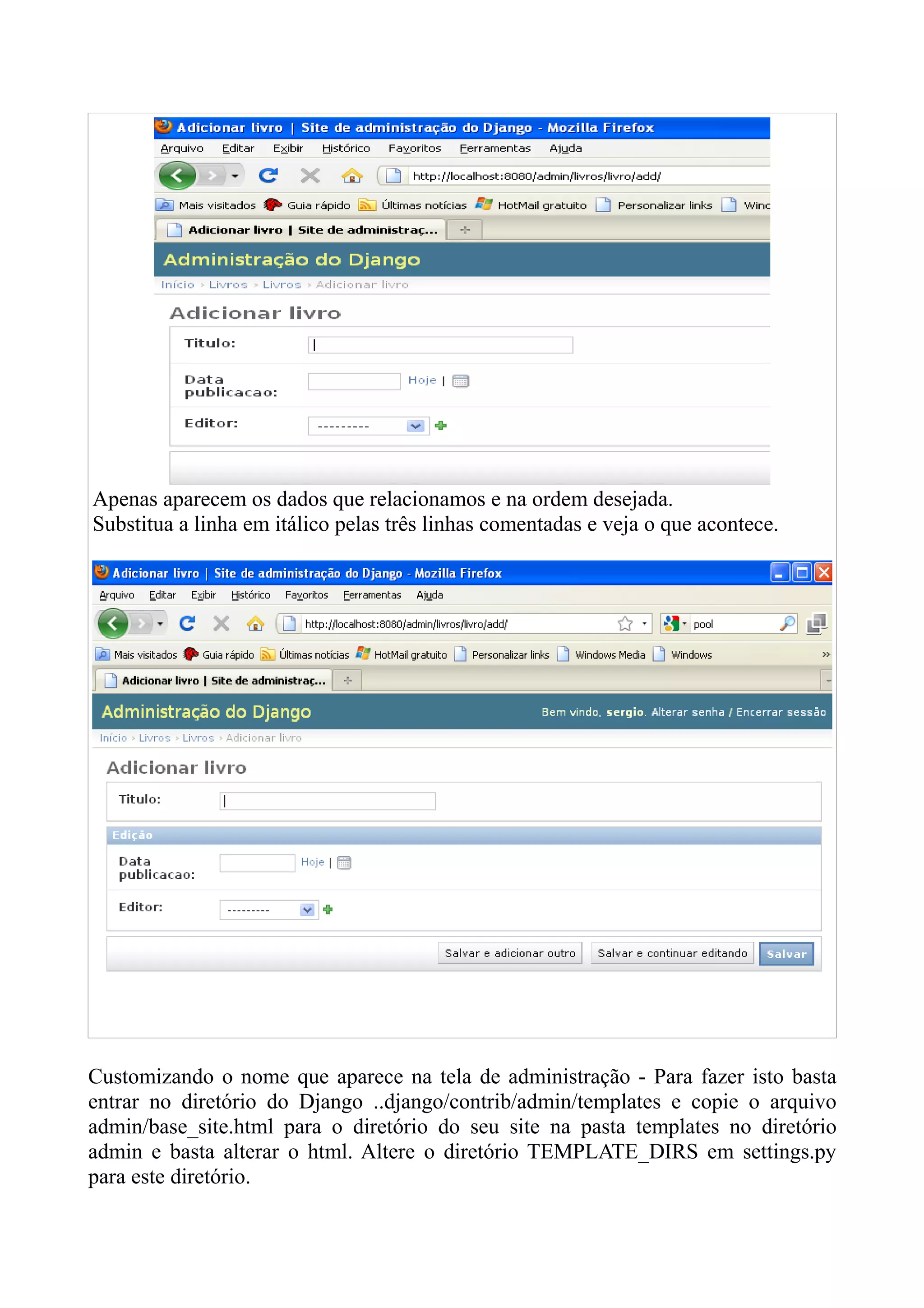Apenas aparecem os dados que relacionamos e na ordem desejada.
Substitua a linha em itálico pelas três linhas comentadas e veja o que acontece.




Customizando o nome que aparece na tela de administração - Para fazer isto basta
entrar no diretório do Django ..django/contrib/admin/templates e copie o arquivo
admin/base_site.html para o diretório do seu site na pasta templates no diretório
admin e basta alterar o html. Altere o diretório TEMPLATE_DIRS em settings.py
para este diretório.
 