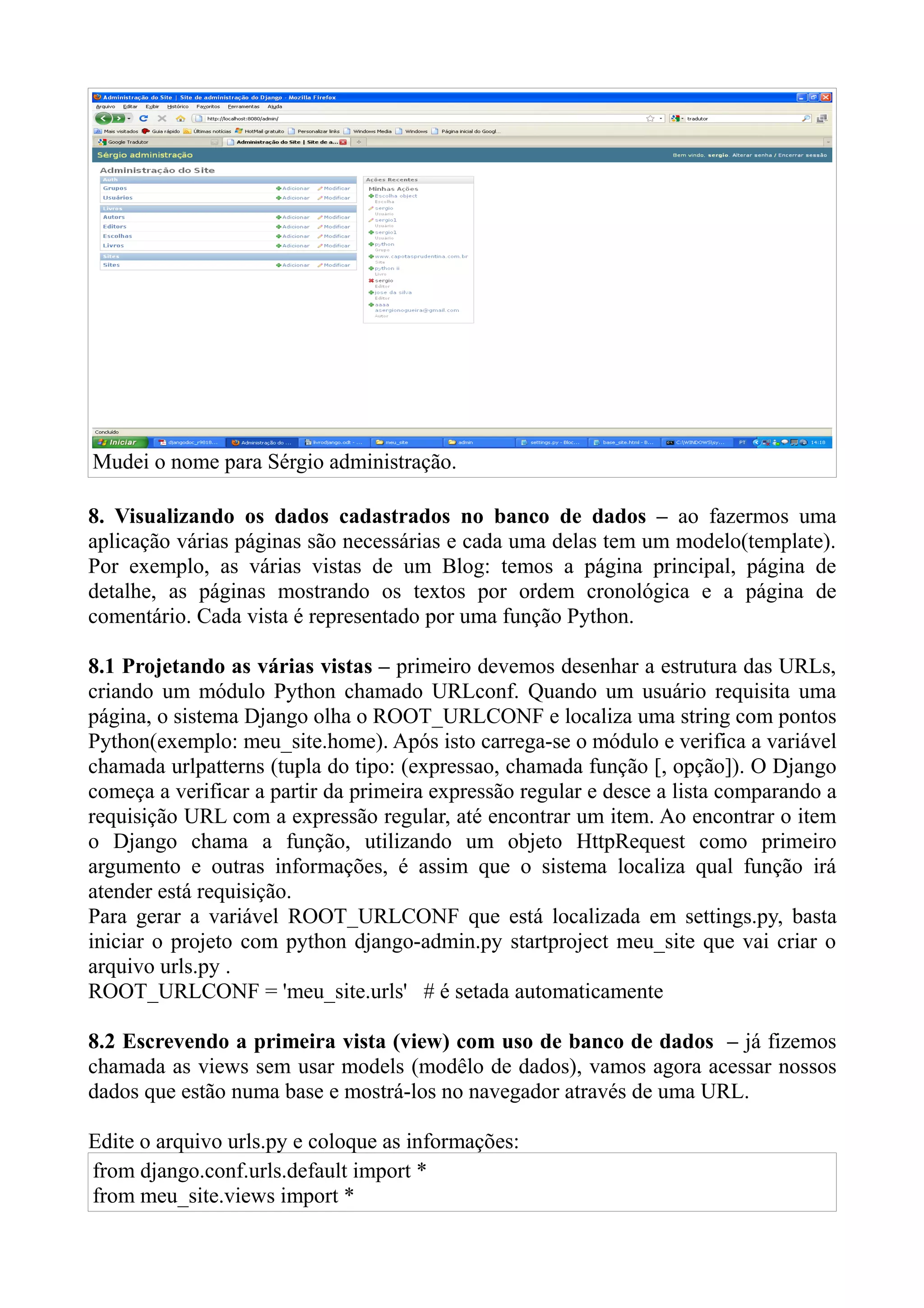 Mudei o nome para Sérgio administração.

8. Visualizando os dados cadastrados no banco de dados – ao fazermos uma
aplicação várias páginas são necessárias e cada uma delas tem um modelo(template).
Por exemplo, as várias vistas de um Blog: temos a página principal, página de
detalhe, as páginas mostrando os textos por ordem cronológica e a página de
comentário. Cada vista é representado por uma função Python.

8.1 Projetando as várias vistas – primeiro devemos desenhar a estrutura das URLs,
criando um módulo Python chamado URLconf. Quando um usuário requisita uma
página, o sistema Django olha o ROOT_URLCONF e localiza uma string com pontos
Python(exemplo: meu_site.home). Após isto carrega-se o módulo e verifica a variável
chamada urlpatterns (tupla do tipo: (expressao, chamada função [, opção]). O Django
começa a verificar a partir da primeira expressão regular e desce a lista comparando a
requisição URL com a expressão regular, até encontrar um item. Ao encontrar o item
o Django chama a função, utilizando um objeto HttpRequest como primeiro
argumento e outras informações, é assim que o sistema localiza qual função irá
atender está requisição.
Para gerar a variável ROOT_URLCONF que está localizada em settings.py, basta
iniciar o projeto com python django-admin.py startproject meu_site que vai criar o
arquivo urls.py .
ROOT_URLCONF = 'meu_site.urls' # é setada automaticamente

8.2 Escrevendo a primeira vista (view) com uso de banco de dados – já fizemos
chamada as views sem usar models (modêlo de dados), vamos agora acessar nossos
dados que estão numa base e mostrá-los no navegador através de uma URL.

Edite o arquivo urls.py e coloque as informações:
from django.conf.urls.default import *
from meu_site.views import *
 