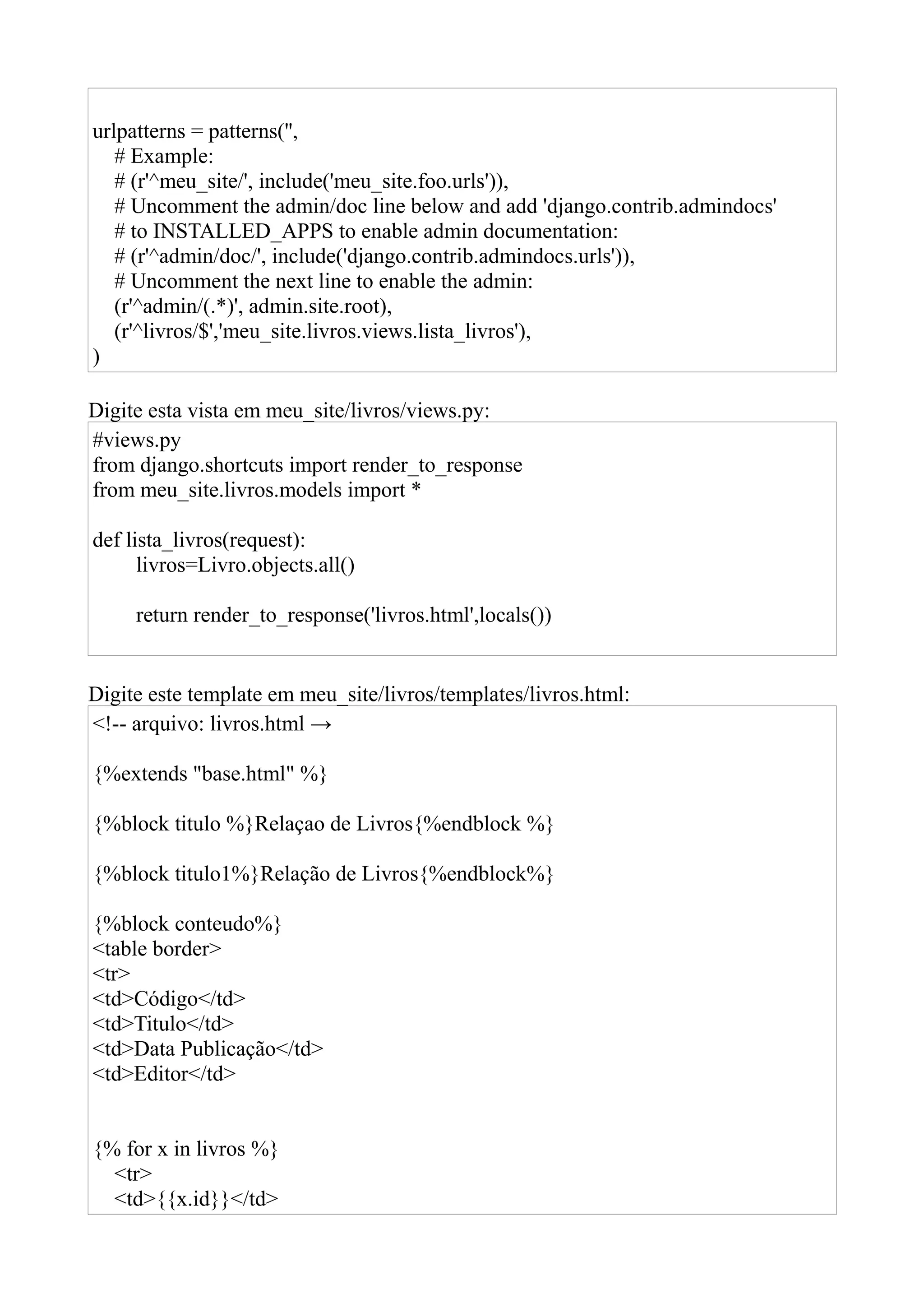 urlpatterns = patterns('',
   # Example:
   # (r'^meu_site/', include('meu_site.foo.urls')),
   # Uncomment the admin/doc line below and add 'django.contrib.admindocs'
   # to INSTALLED_APPS to enable admin documentation:
   # (r'^admin/doc/', include('django.contrib.admindocs.urls')),
   # Uncomment the next line to enable the admin:
   (r'^admin/(.*)', admin.site.root),
   (r'^livros/$','meu_site.livros.views.lista_livros'),
)

Digite esta vista em meu_site/livros/views.py:
#views.py
from django.shortcuts import render_to_response
from meu_site.livros.models import *

def lista_livros(request):
      livros=Livro.objects.all()

     return render_to_response('livros.html',locals())


Digite este template em meu_site/livros/templates/livros.html:
<!-- arquivo: livros.html →

{%extends "base.html" %}

{%block titulo %}Relaçao de Livros{%endblock %}

{%block titulo1%}Relação de Livros{%endblock%}

{%block conteudo%}
<table border>
<tr>
<td>Código</td>
<td>Titulo</td>
<td>Data Publicação</td>
<td>Editor</td>


{% for x in livros %}
  <tr>
  <td>{{x.id}}</td>
 
