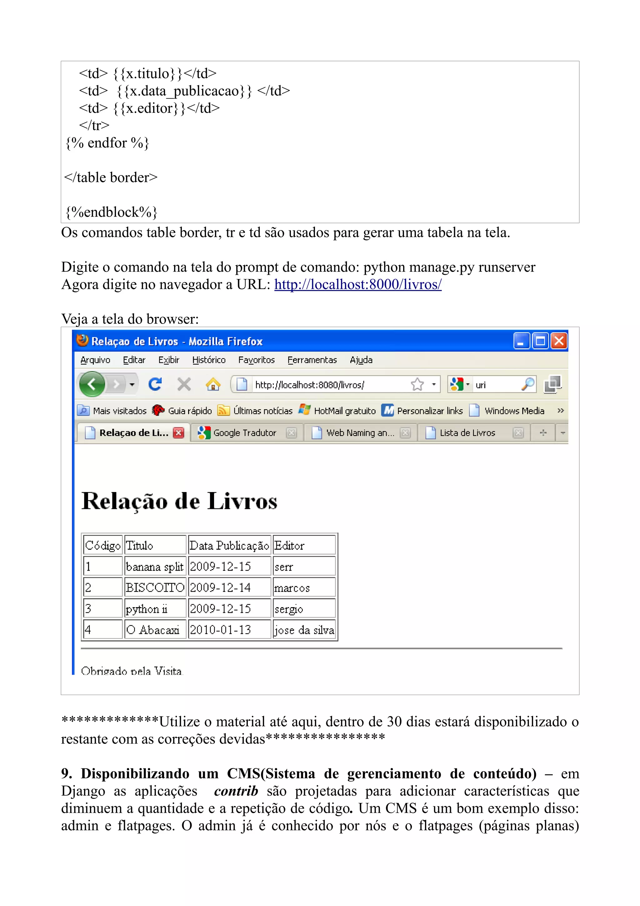 <td> {{x.titulo}}</td>
  <td> {{x.data_publicacao}} </td>
  <td> {{x.editor}}</td>
  </tr>
{% endfor %}

</table border>

{%endblock%}
Os comandos table border, tr e td são usados para gerar uma tabela na tela.

Digite o comando na tela do prompt de comando: python manage.py runserver
Agora digite no navegador a URL: http://localhost:8000/livros/

Veja a tela do browser:




*************Utilize o material até aqui, dentro de 30 dias estará disponibilizado o
restante com as correções devidas****************

9. Disponibilizando um CMS(Sistema de gerenciamento de conteúdo) – em
Django as aplicações contrib são projetadas para adicionar características que
diminuem a quantidade e a repetição de código. Um CMS é um bom exemplo disso:
admin e flatpages. O admin já é conhecido por nós e o flatpages (páginas planas)
 