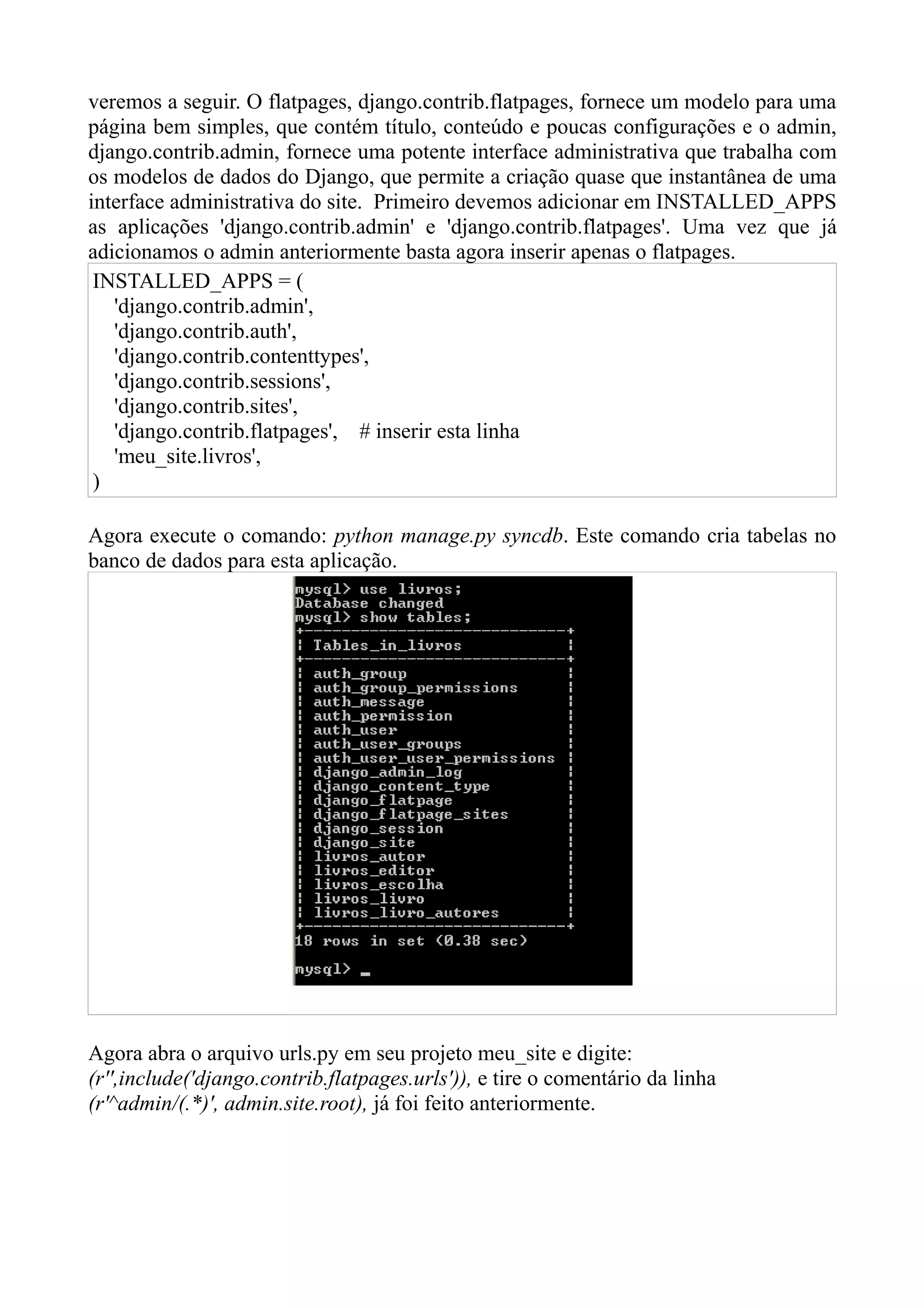 veremos a seguir. O flatpages, django.contrib.flatpages, fornece um modelo para uma
página bem simples, que contém título, conteúdo e poucas configurações e o admin,
django.contrib.admin, fornece uma potente interface administrativa que trabalha com
os modelos de dados do Django, que permite a criação quase que instantânea de uma
interface administrativa do site. Primeiro devemos adicionar em INSTALLED_APPS
as aplicações 'django.contrib.admin' e 'django.contrib.flatpages'. Uma vez que já
adicionamos o admin anteriormente basta agora inserir apenas o flatpages.
 INSTALLED_APPS = (
   'django.contrib.admin',
   'django.contrib.auth',
   'django.contrib.contenttypes',
   'django.contrib.sessions',
   'django.contrib.sites',
   'django.contrib.flatpages', # inserir esta linha
   'meu_site.livros',
 )

Agora execute o comando: python manage.py syncdb. Este comando cria tabelas no
banco de dados para esta aplicação.




Agora abra o arquivo urls.py em seu projeto meu_site e digite:
(r'',include('django.contrib.flatpages.urls')), e tire o comentário da linha
(r'^admin/(.*)', admin.site.root), já foi feito anteriormente.
 
