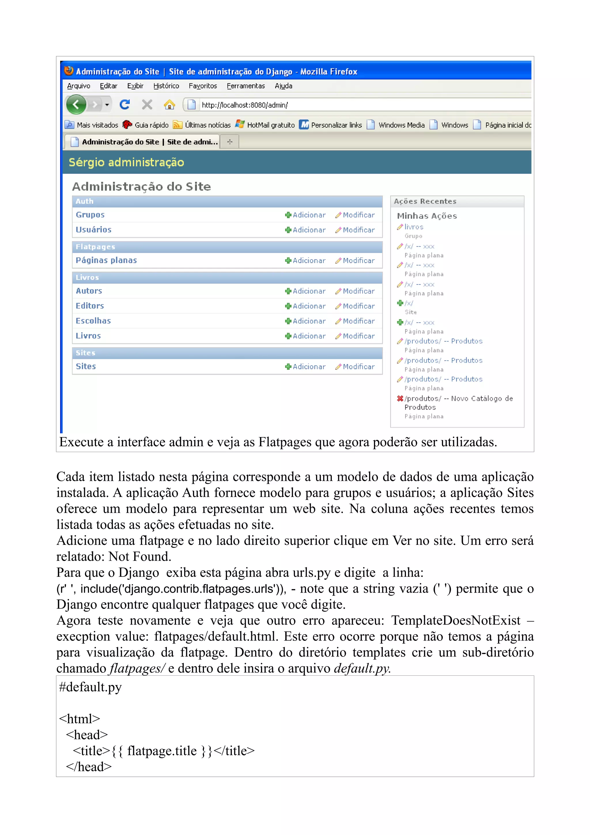 Execute a interface admin e veja as Flatpages que agora poderão ser utilizadas.

Cada item listado nesta página corresponde a um modelo de dados de uma aplicação
instalada. A aplicação Auth fornece modelo para grupos e usuários; a aplicação Sites
oferece um modelo para representar um web site. Na coluna ações recentes temos
listada todas as ações efetuadas no site.
Adicione uma flatpage e no lado direito superior clique em Ver no site. Um erro será
relatado: Not Found.
Para que o Django exiba esta página abra urls.py e digite a linha:
(r' ', include('django.contrib.flatpages.urls')), - note que a string vazia (' ') permite que o
Django encontre qualquer flatpages que você digite.
Agora teste novamente e veja que outro erro apareceu: TemplateDoesNotExist –
execption value: flatpages/default.html. Este erro ocorre porque não temos a página
para visualização da flatpage. Dentro do diretório templates crie um sub-diretório
chamado flatpages/ e dentro dele insira o arquivo default.py.
 #default.py

<html>
 <head>
  <title>{{ flatpage.title }}</title>
 </head>
 