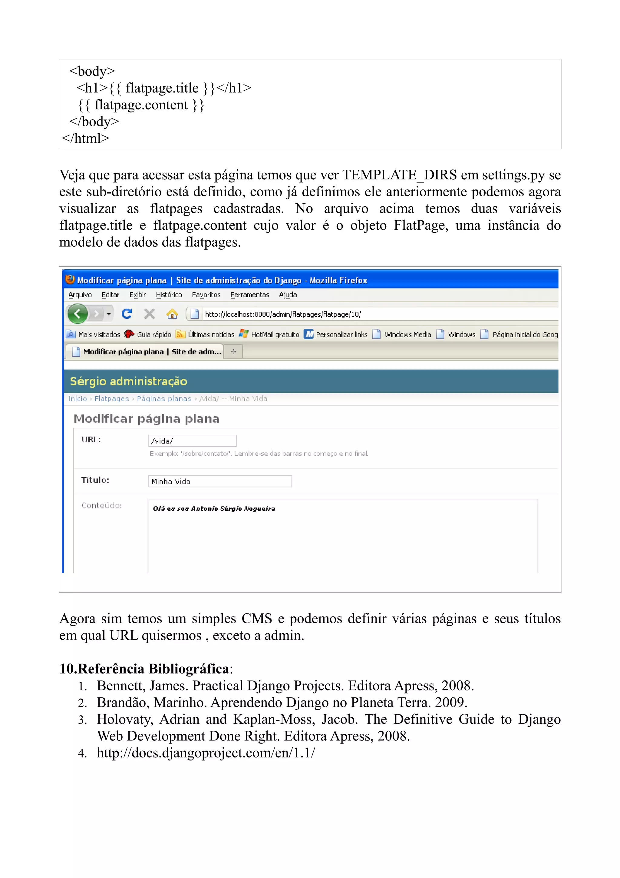 <body>
  <h1>{{ flatpage.title }}</h1>
  {{ flatpage.content }}
 </body>
</html>

Veja que para acessar esta página temos que ver TEMPLATE_DIRS em settings.py se
este sub-diretório está definido, como já definimos ele anteriormente podemos agora
visualizar as flatpages cadastradas. No arquivo acima temos duas variáveis
flatpage.title e flatpage.content cujo valor é o objeto FlatPage, uma instância do
modelo de dados das flatpages.




Agora sim temos um simples CMS e podemos definir várias páginas e seus títulos
em qual URL quisermos , exceto a admin.

10.Referência Bibliográfica:
   1. Bennett, James. Practical Django Projects. Editora Apress, 2008.
   2. Brandão, Marinho. Aprendendo Django no Planeta Terra. 2009.
   3. Holovaty, Adrian and Kaplan-Moss, Jacob. The Definitive Guide to Django
      Web Development Done Right. Editora Apress, 2008.
   4. http://docs.djangoproject.com/en/1.1/
 