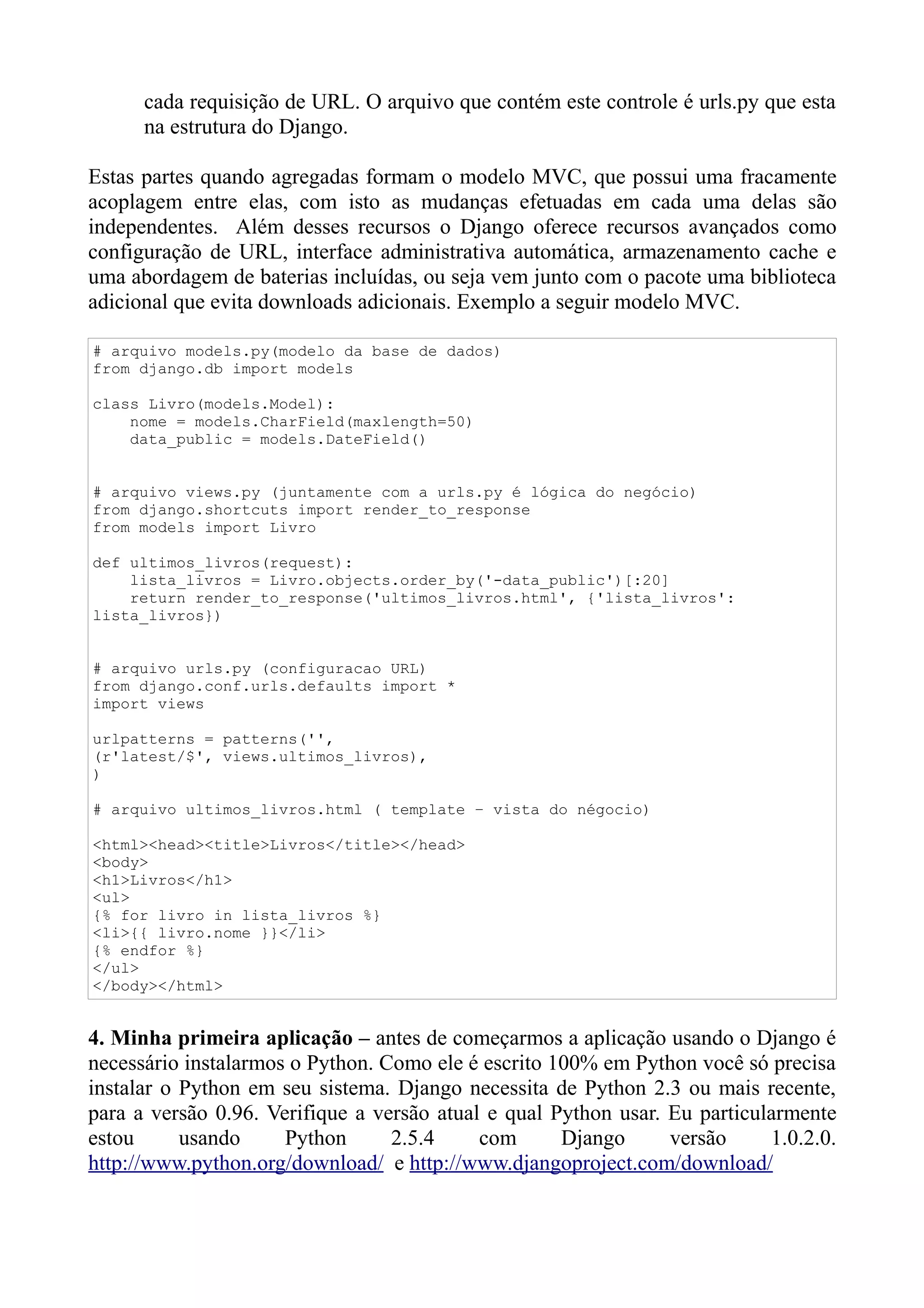 cada requisição de URL. O arquivo que contém este controle é urls.py que esta
      na estrutura do Django.

Estas partes quando agregadas formam o modelo MVC, que possui uma fracamente
acoplagem entre elas, com isto as mudanças efetuadas em cada uma delas são
independentes. Além desses recursos o Django oferece recursos avançados como
configuração de URL, interface administrativa automática, armazenamento cache e
uma abordagem de baterias incluídas, ou seja vem junto com o pacote uma biblioteca
adicional que evita downloads adicionais. Exemplo a seguir modelo MVC.

# arquivo models.py(modelo da base de dados)
from django.db import models

class Livro(models.Model):
    nome = models.CharField(maxlength=50)
    data_public = models.DateField()


# arquivo views.py (juntamente com a urls.py é lógica do negócio)
from django.shortcuts import render_to_response
from models import Livro

def ultimos_livros(request):
    lista_livros = Livro.objects.order_by('-data_public')[:20]
    return render_to_response('ultimos_livros.html', {'lista_livros':
lista_livros})


# arquivo urls.py (configuracao URL)
from django.conf.urls.defaults import *
import views

urlpatterns = patterns('',
(r'latest/$', views.ultimos_livros),
)

# arquivo ultimos_livros.html ( template – vista do négocio)

<html><head><title>Livros</title></head>
<body>
<h1>Livros</h1>
<ul>
{% for livro in lista_livros %}
<li>{{ livro.nome }}</li>
{% endfor %}
</ul>
</body></html>


4. Minha primeira aplicação – antes de começarmos a aplicação usando o Django é
necessário instalarmos o Python. Como ele é escrito 100% em Python você só precisa
instalar o Python em seu sistema. Django necessita de Python 2.3 ou mais recente,
para a versão 0.96. Verifique a versão atual e qual Python usar. Eu particularmente
estou      usando     Python      2.5.4     com      Django      versão     1.0.2.0.
http://www.python.org/download/ e http://www.djangoproject.com/download/
 
