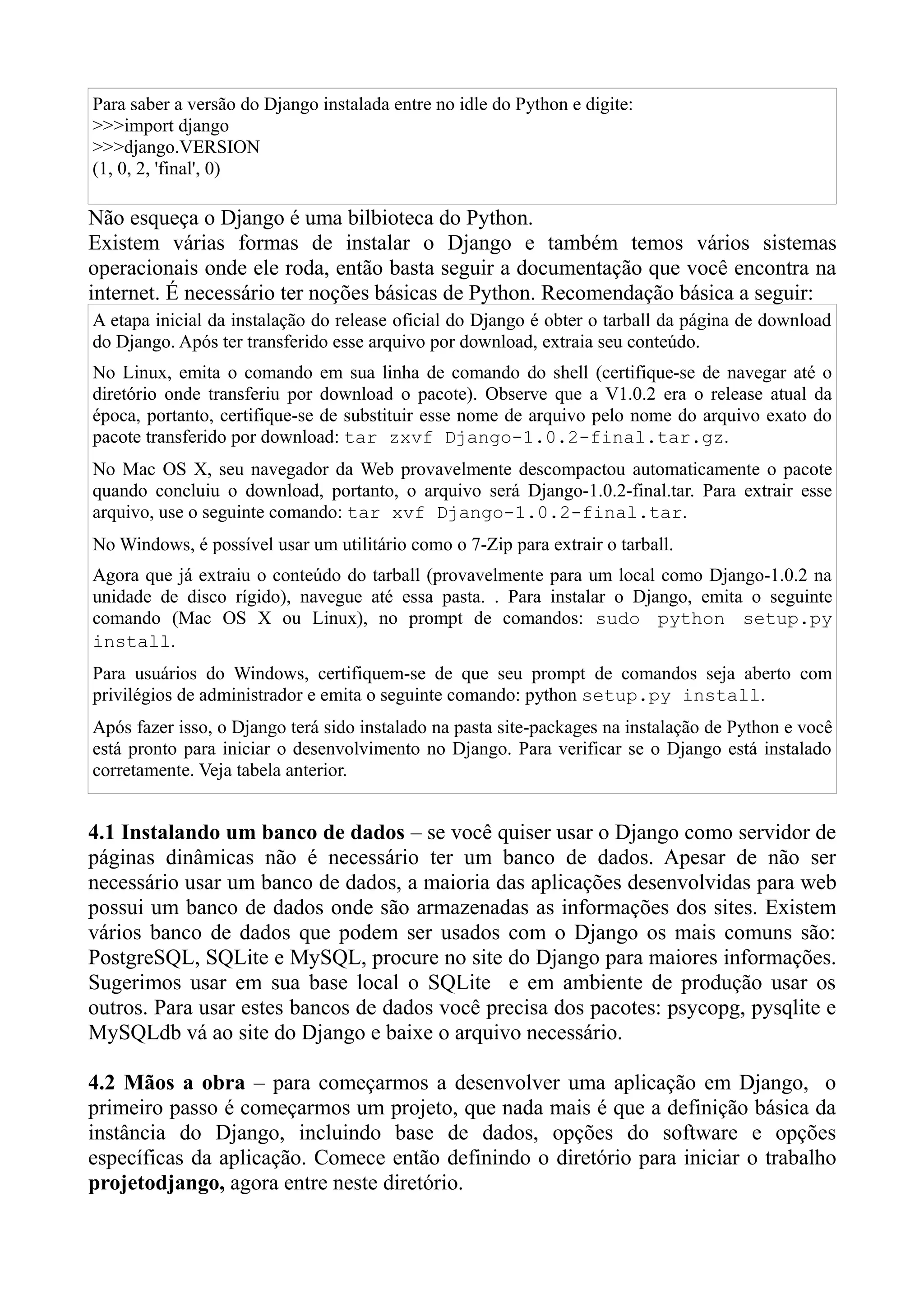 Para saber a versão do Django instalada entre no idle do Python e digite:
>>>import django
>>>django.VERSION
(1, 0, 2, 'final', 0)

Não esqueça o Django é uma bilbioteca do Python.
Existem várias formas de instalar o Django e também temos vários sistemas
operacionais onde ele roda, então basta seguir a documentação que você encontra na
internet. É necessário ter noções básicas de Python. Recomendação básica a seguir:
A etapa inicial da instalação do release oficial do Django é obter o tarball da página de download
do Django. Após ter transferido esse arquivo por download, extraia seu conteúdo.
No Linux, emita o comando em sua linha de comando do shell (certifique-se de navegar até o
diretório onde transferiu por download o pacote). Observe que a V1.0.2 era o release atual da
época, portanto, certifique-se de substituir esse nome de arquivo pelo nome do arquivo exato do
pacote transferido por download: tar zxvf Django-1.0.2-final.tar.gz.
No Mac OS X, seu navegador da Web provavelmente descompactou automaticamente o pacote
quando concluiu o download, portanto, o arquivo será Django-1.0.2-final.tar. Para extrair esse
arquivo, use o seguinte comando: tar xvf Django-1.0.2-final.tar.
No Windows, é possível usar um utilitário como o 7-Zip para extrair o tarball.
Agora que já extraiu o conteúdo do tarball (provavelmente para um local como Django-1.0.2 na
unidade de disco rígido), navegue até essa pasta. . Para instalar o Django, emita o seguinte
comando (Mac OS X ou Linux), no prompt de comandos: sudo python setup.py
install.
Para usuários do Windows, certifiquem-se de que seu prompt de comandos seja aberto com
privilégios de administrador e emita o seguinte comando: python setup.py install.
Após fazer isso, o Django terá sido instalado na pasta site-packages na instalação de Python e você
está pronto para iniciar o desenvolvimento no Django. Para verificar se o Django está instalado
corretamente. Veja tabela anterior.


4.1 Instalando um banco de dados – se você quiser usar o Django como servidor de
páginas dinâmicas não é necessário ter um banco de dados. Apesar de não ser
necessário usar um banco de dados, a maioria das aplicações desenvolvidas para web
possui um banco de dados onde são armazenadas as informações dos sites. Existem
vários banco de dados que podem ser usados com o Django os mais comuns são:
PostgreSQL, SQLite e MySQL, procure no site do Django para maiores informações.
Sugerimos usar em sua base local o SQLite e em ambiente de produção usar os
outros. Para usar estes bancos de dados você precisa dos pacotes: psycopg, pysqlite e
MySQLdb vá ao site do Django e baixe o arquivo necessário.

4.2 Mãos a obra – para começarmos a desenvolver uma aplicação em Django, o
primeiro passo é começarmos um projeto, que nada mais é que a definição básica da
instância do Django, incluindo base de dados, opções do software e opções
específicas da aplicação. Comece então definindo o diretório para iniciar o trabalho
projetodjango, agora entre neste diretório.
 