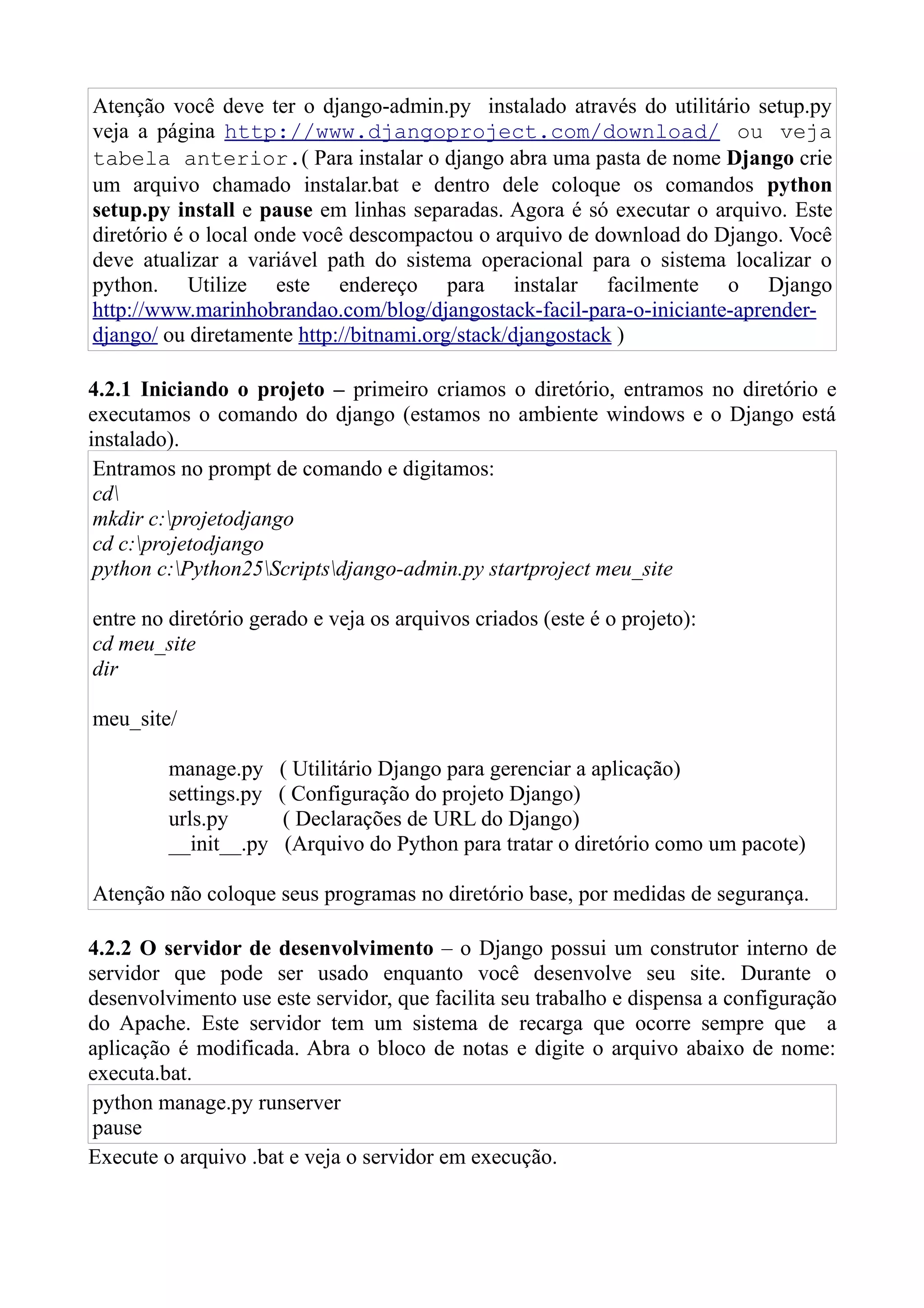 Atenção você deve ter o django-admin.py instalado através do utilitário setup.py
veja a página http://www.djangoproject.com/download/ ou veja
tabela anterior.( Para instalar o django abra uma pasta de nome Django crie
um arquivo chamado instalar.bat e dentro dele coloque os comandos python
setup.py install e pause em linhas separadas. Agora é só executar o arquivo. Este
diretório é o local onde você descompactou o arquivo de download do Django. Você
deve atualizar a variável path do sistema operacional para o sistema localizar o
python. Utilize este endereço para instalar facilmente o Django
http://www.marinhobrandao.com/blog/djangostack-facil-para-o-iniciante-aprender-
django/ ou diretamente http://bitnami.org/stack/djangostack )

4.2.1 Iniciando o projeto – primeiro criamos o diretório, entramos no diretório e
executamos o comando do django (estamos no ambiente windows e o Django está
instalado).
 Entramos no prompt de comando e digitamos:
 cd
 mkdir c:projetodjango
 cd c:projetodjango
 python c:Python25Scriptsdjango-admin.py startproject meu_site

entre no diretório gerado e veja os arquivos criados (este é o projeto):
cd meu_site
dir

meu_site/

         manage.py     ( Utilitário Django para gerenciar a aplicação)
         settings.py   ( Configuração do projeto Django)
         urls.py        ( Declarações de URL do Django)
         __init__.py    (Arquivo do Python para tratar o diretório como um pacote)

Atenção não coloque seus programas no diretório base, por medidas de segurança.

4.2.2 O servidor de desenvolvimento – o Django possui um construtor interno de
servidor que pode ser usado enquanto você desenvolve seu site. Durante o
desenvolvimento use este servidor, que facilita seu trabalho e dispensa a configuração
do Apache. Este servidor tem um sistema de recarga que ocorre sempre que a
aplicação é modificada. Abra o bloco de notas e digite o arquivo abaixo de nome:
executa.bat.
 python manage.py runserver
 pause
Execute o arquivo .bat e veja o servidor em execução.
 