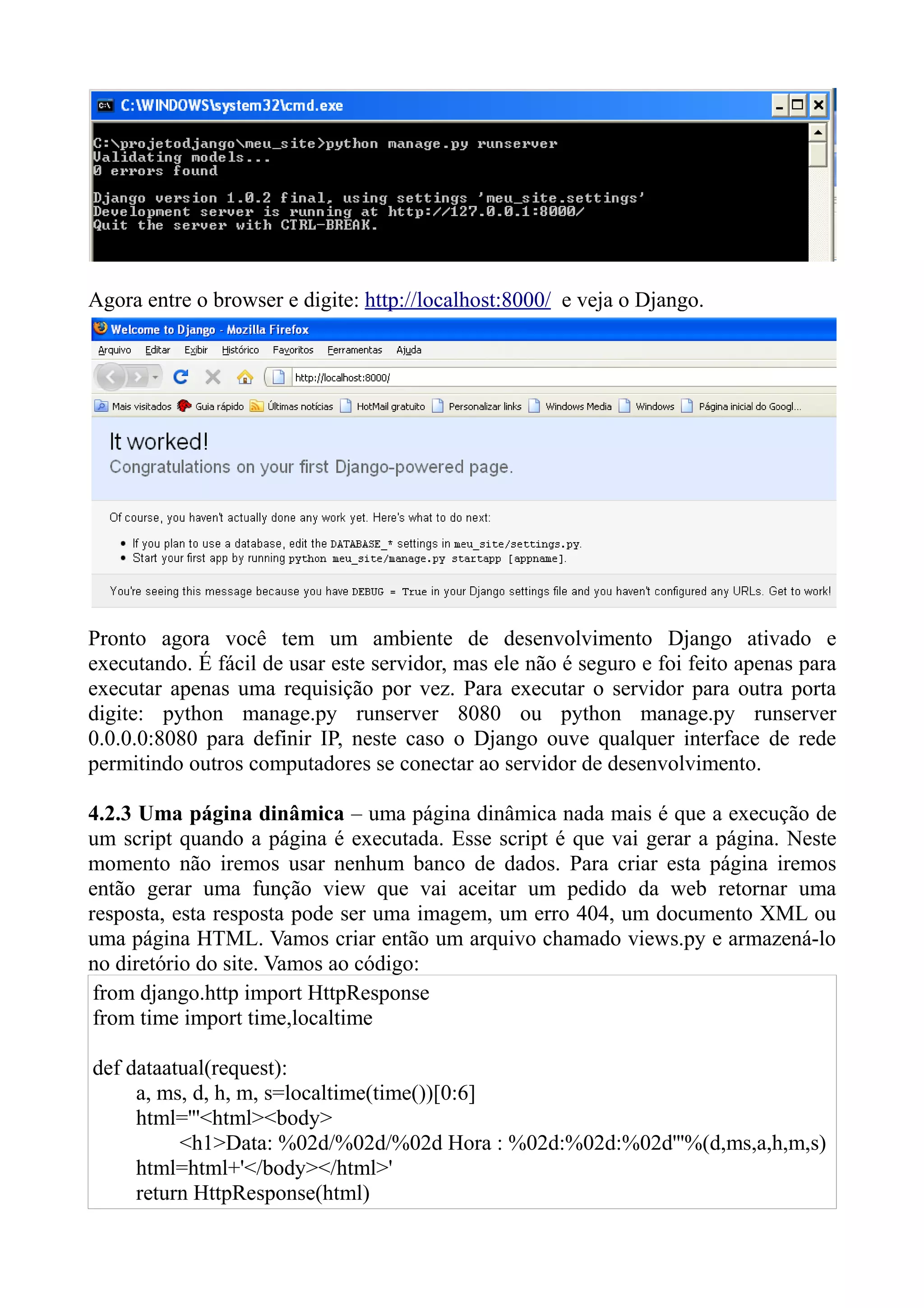 Agora entre o browser e digite: http://localhost:8000/ e veja o Django.




Pronto agora você tem um ambiente de desenvolvimento Django ativado e
executando. É fácil de usar este servidor, mas ele não é seguro e foi feito apenas para
executar apenas uma requisição por vez. Para executar o servidor para outra porta
digite: python manage.py runserver 8080 ou python manage.py runserver
0.0.0.0:8080 para definir IP, neste caso o Django ouve qualquer interface de rede
permitindo outros computadores se conectar ao servidor de desenvolvimento.

4.2.3 Uma página dinâmica – uma página dinâmica nada mais é que a execução de
um script quando a página é executada. Esse script é que vai gerar a página. Neste
momento não iremos usar nenhum banco de dados. Para criar esta página iremos
então gerar uma função view que vai aceitar um pedido da web retornar uma
resposta, esta resposta pode ser uma imagem, um erro 404, um documento XML ou
uma página HTML. Vamos criar então um arquivo chamado views.py e armazená-lo
no diretório do site. Vamos ao código:
 from django.http import HttpResponse
 from time import time,localtime

def dataatual(request):
     a, ms, d, h, m, s=localtime(time())[0:6]
     html='''<html><body>
          <h1>Data: %02d/%02d/%02d Hora : %02d:%02d:%02d'''%(d,ms,a,h,m,s)
     html=html+'</body></html>'
     return HttpResponse(html)
 