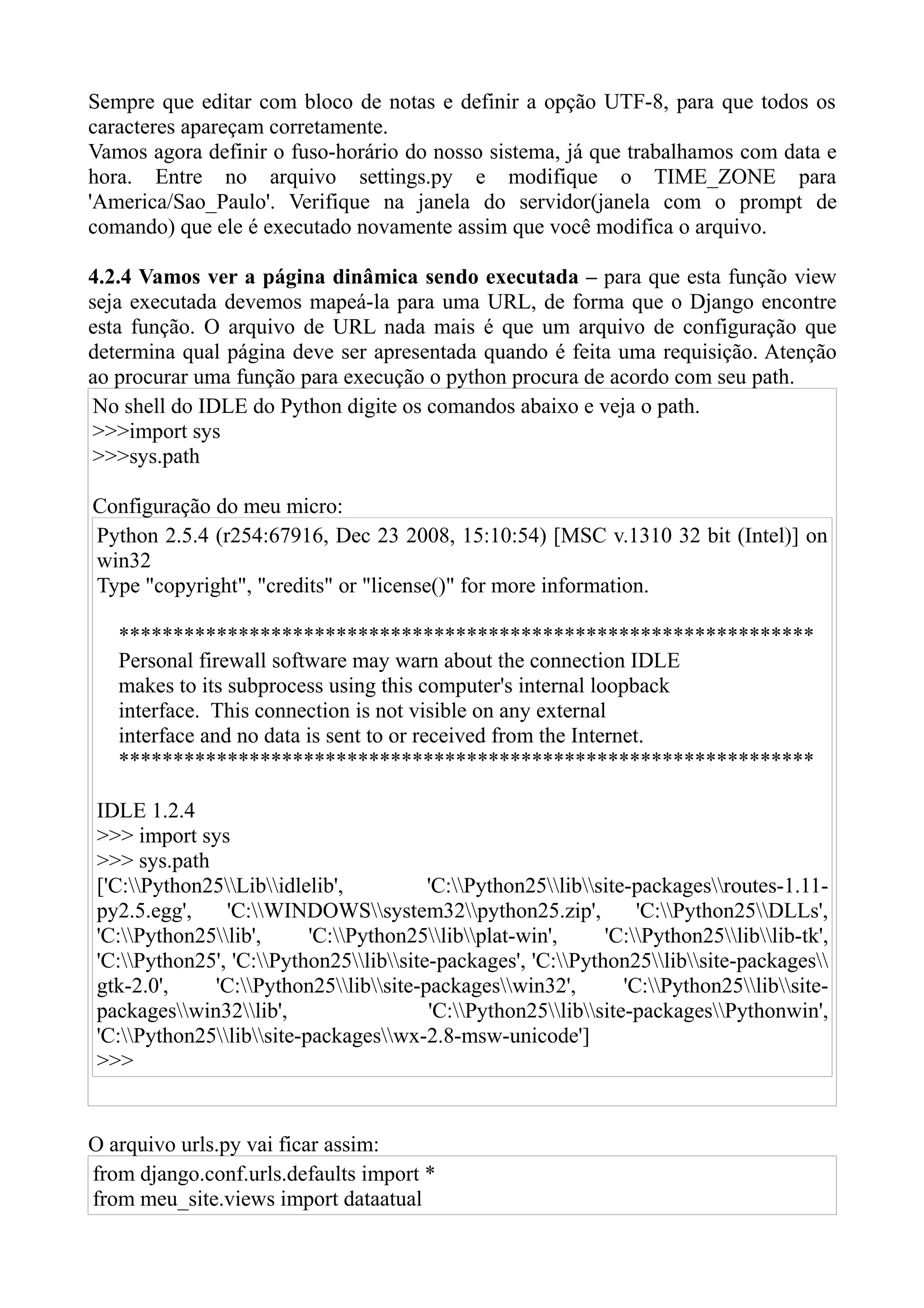 Sempre que editar com bloco de notas e definir a opção UTF-8, para que todos os
caracteres apareçam corretamente.
Vamos agora definir o fuso-horário do nosso sistema, já que trabalhamos com data e
hora. Entre no arquivo settings.py e modifique o TIME_ZONE para
'America/Sao_Paulo'. Verifique na janela do servidor(janela com o prompt de
comando) que ele é executado novamente assim que você modifica o arquivo.

4.2.4 Vamos ver a página dinâmica sendo executada – para que esta função view
seja executada devemos mapeá-la para uma URL, de forma que o Django encontre
esta função. O arquivo de URL nada mais é que um arquivo de configuração que
determina qual página deve ser apresentada quando é feita uma requisição. Atenção
ao procurar uma função para execução o python procura de acordo com seu path.
 No shell do IDLE do Python digite os comandos abaixo e veja o path.
 >>>import sys
 >>>sys.path

Configuração do meu micro:
Python 2.5.4 (r254:67916, Dec 23 2008, 15:10:54) [MSC v.1310 32 bit (Intel)] on
win32
Type "copyright", "credits" or "license()" for more information.

   ****************************************************************
   Personal firewall software may warn about the connection IDLE
   makes to its subprocess using this computer's internal loopback
   interface. This connection is not visible on any external
   interface and no data is sent to or received from the Internet.
   ****************************************************************

IDLE 1.2.4
>>> import sys
>>> sys.path
['C:Python25Libidlelib',          'C:Python25libsite-packagesroutes-1.11-
py2.5.egg',    'C:WINDOWSsystem32python25.zip',             'C:Python25DLLs',
'C:Python25lib',      'C:Python25libplat-win',     'C:Python25liblib-tk',
'C:Python25', 'C:Python25libsite-packages', 'C:Python25libsite-packages
gtk-2.0',    'C:Python25libsite-packageswin32',         'C:Python25libsite-
packageswin32lib',                  'C:Python25libsite-packagesPythonwin',
'C:Python25libsite-packageswx-2.8-msw-unicode']
>>>


O arquivo urls.py vai ficar assim:
from django.conf.urls.defaults import *
from meu_site.views import dataatual
 