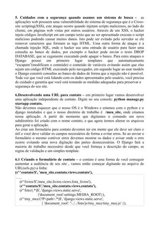 5. Cuidados com a segurança quando usamos um sistema de busca - as
aplicações web possuem uma vulnerabilidade do sistema de segurança que é o Cross-
site scripting(XSS), este ataque ocorre quando injetam scripts maliciosos, no lado do
cliente, em páginas web vistas por outros usuários. Através de um XSS, o hacker
injeta códigos JavaScript em um campo texto que ao ser apresentado executa o script
malicioso podendo causar muitos danos. Isto pode ser evitado pelo servidor se ele
remover caracteres que formam as tags HTML. Uma outra forma de ataque é a
chamada injeção SQL, onde o hacker usa uma entrada de usuário para fazer uma
consulta ao banco de dados, por exemplo o hacker pode enviar o texto DROP
DATABASE, que se cegamente executado pode apagar o banco. Para estes ataques o
Django possui em primeiro lugar templates que automaticamente
“escapam”(modificam o conteúdo) o conteúdo de variáveis evitando assim que elas
sejam um código HTML executado pelo navegador, em segundo lugar ao usar models
o Django constrói consultas ao banco de dados de forma que a injeção não é possível.
Toda vez que você está lidando com os dados apresentados pelo usuário, você precisa
de cuidado e garantia que você está tomando as medidas adequadas para preservar a
segurança do seu site.

6.Desenvolvendo uma URL para contato – em primeiro lugar vamos desenvolver
uma aplicação independente de contato. Digite no seu console: python manage.py
startapp contato.
Não devemos esquecer que o nosso OS é o Windows e estamos com o python e o
django instalados e que o nosso diretório de trabalho é /meu_site, onde criamos
nossa aplicação. A partir do momento que digitamos o comando um novo
subdiretório foi criado com o nome contato, e que agora iremos alterar os arquivos
para gerar a aplicação.
Ao criar um formulário para contato devemos ter em mente que ele deve ser claro e
útil e você deve validar os campos necessários de forma a evitar erros. Se ao enviar o
formulário o mesmo contiver erros devemos mostrar os dados e avisar onde o erro
ocorre evitando uma nova digitação das partes desnecessárias. O Django fará a
maioria do trabalho necessário desde que você forneça a descrição do campo, as
regras de validação e um simples template.

6.1 Criando o formulário de contato – o contato é uma forma de você conseguir
aumentar a audiência de seu site , vamos então começar digitando no arquivo de
URL(urls.py) a linha:
(r'^contato/$', 'meu_site.contato.views.contato'),
 …..
   (r'^livros/$','meu_site.livros.views.lista_livros'),
   (r'^contato/$','meu_site.contato.views.contato'),
   (r'^foto/(.*)$', 'django.views.static.serve',
                 {'document_root':settings.MEDIA_ROOT}),
   (r'^tiny_mce/(?P<path>.*)$', 'django.views.static.serve',
                    { 'document_root': '/../../foto/js/tiny_mce/tiny_mce.js' }),
 