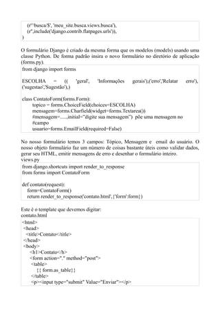 (r'^busca/$', 'meu_site.busca.views.busca'),
    (r'',include('django.contrib.flatpages.urls')),
)

O formulário Django é criado da mesma forma que os modelos (models) usando uma
classe Python. De forma padrão insira o novo formulário no diretório de aplicação
(forms.py).
 from django import forms

ESCOLHA =            ((      'geral',    'Informações   gerais'),('erro','Relatar   erro'),
('sugestao','Sugestão'),)

class ContatoForm(forms.Form):
     topico = forms.ChoiceField(choices=ESCOLHA)
     mensagem=forms.Charfield(widget=forms.Textarea())
     #mensagem=.....,initial=”digite sua mensagem”) põe uma mensagem no
     #campo
     usuario=forms.EmailField(required=False)

No nosso formulário temos 3 campos: Tópico, Mensagem e email do usuário. O
nosso objeto formulário faz um número de coisas bastante úteis como validar dados,
gerar seu HTML, emitir mensagens de erro e desenhar o formulário inteiro.
views.py
from django.shortcuts import render_to_response
from forms import ContatoForm

def contato(request):
  form=ContatoForm()
  return render_to_response('contato.html',{'form':form})

Este é o template que devemos digitar:
contato.html
<html>
 <head>
  <title>Contato</title>
 </head>
 <body>
    <h1>Contato</h>
    <form action="." method="post">
     <table>
        {{ form.as_table}}
     </table>
     <p><input type="submit" Value="Enviar"></p>
 
