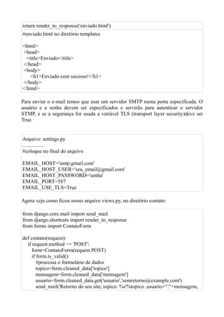 return render_to_response('enviado.html')
#enviado.html no diretório templates

<html>
<head>
  <title>Enviado</title>
</head>
<body>
    <h1>Enviado com sucesso!</h1>
</body>
</html>

Para enviar o e-mail temos que usar um servidor SMTP numa porta especificada. O
usuário e a senha devem ser especificados e servirão para autenticar o servidor
STMP, e se a segurança for usada a variável TLS (transport layer security)deve ser
True.


Arquivo: settings.py
…............
#coloque no final do arquivo

EMAIL_HOST='smtp.gmail.com'
EMAIL_HOST_USER='seu_email@gmail.com'
EMAIL_HOST_PASSWORD='senha'
EMAIL_PORT=587
EMAIL_USE_TLS=True

Agora veja como ficou nosso arquivo views.py, no diretório contato:

from django.core.mail import send_mail
from django.shortcuts import render_to_response
from forms import ContatoForm

def contato(request):
  if request.method == 'POST':
     form=ContatoForm(request.POST)
     if form.is_valid():
        #processa o formulário de dados
        topico=form.cleaned_data['topico']
        mensagem=form.cleaned_data['mensagem']
        usuario=form.cleaned_data.get('usuario','semretorno@example.com')
        send_mail('Retorno do seu site, topico: %s'%topico ,usuario+":"+mensagem,
 