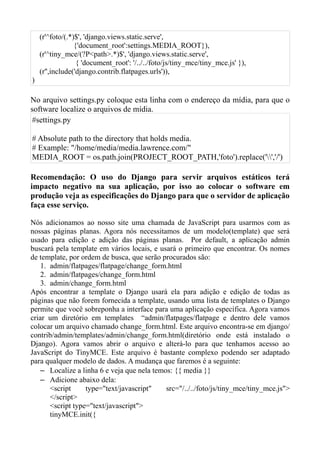 (r'^foto/(.*)$', 'django.views.static.serve',
                 {'document_root':settings.MEDIA_ROOT}),
    (r'^tiny_mce/(?P<path>.*)$', 'django.views.static.serve',
                  { 'document_root': '/../../foto/js/tiny_mce/tiny_mce.js' }),
    (r'',include('django.contrib.flatpages.urls')),
)

No arquivo settings.py coloque esta linha com o endereço da mídia, para que o
software localize o arquivos de mídia.
#settings.py

# Absolute path to the directory that holds media.
# Example: "/home/media/media.lawrence.com/"
MEDIA_ROOT = os.path.join(PROJECT_ROOT_PATH,'foto').replace('','/')

Recomendação: O uso do Django para servir arquivos estáticos terá
impacto negativo na sua aplicação, por isso ao colocar o software em
produção veja as especificações do Django para que o servidor de aplicação
faça esse serviço.

Nós adicionamos ao nosso site uma chamada de JavaScript para usarmos com as
nossas páginas planas. Agora nós necessitamos de um modelo(template) que será
usado para edição e adição das páginas planas. Por default, a aplicação admin
buscará pela template em vários locais, e usará o primeiro que encontrar. Os nomes
de template, por ordem de busca, que serão procurados são:
    1. admin/flatpages/flatpage/change_form.html
    2. admin/flatpages/change_form.html
    3. admin/change_form.html
Após encontrar a template o Django usará ela para adição e edição de todas as
páginas que não forem fornecida a template, usando uma lista de templates o Django
permite que você sobreponha a interface para uma aplicação específica. Agora vamos
criar um diretório em templates “admin/flatpages/flatpage e dentro dele vamos
colocar um arquivo chamado change_form.html. Este arquivo encontra-se em django/
contrib/admin/templates/admin/change_form.html(diretório onde está instalado o
Django). Agora vamos abrir o arquivo e alterá-lo para que tenhamos acesso ao
JavaScript do TinyMCE. Este arquivo é bastante complexo podendo ser adaptado
para qualquer modelo de dados. A mudança que faremos é a seguinte:
    – Localize a linha 6 e veja que nela temos: {{ media }}
    – Adicione abaixo dela:
       <script     type="text/javascript"    src="/../../foto/js/tiny_mce/tiny_mce.js">
       </script>
       <script type="text/javascript">
       tinyMCE.init({
 