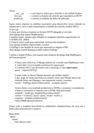 /busca
     __init__.py      → este arquivo indica que o diretório é um módulo Python
     views.py         → contém as funções de controle que respondem ao HTTP
     models.py        → contém os modelos de dados da aplicação

Agora vamos importar os módulos necessários para desenvolver nossa vista(não se
esqueça que a view é onde armazenamos o módulo de controle, modelo MVC).
#views.py
# classe que retorna a resposta no formato HTTP adequado p/ servidor
from django.http import HttpResponse
# módulo loader, funções para trabalhar as templates (diretório especificado em
# TEMPLATE_DIRS)
# Context classe usada para representar variáveis das templates
from django.template import loader, Context
# FlatPage é um modelo de classe que representa as páginas CMS
from django.contrib.flatpages.models import FlatPage

# define a função Python, com request uma instância de django.http.HttpRequest
def busca(request):

      # busca uma variável q. O Django analisa ela e resulta uma HttpRequest com
      # como http://www.example.com/busca?q=oquevcquer
      # o atributo GET é um dicionário com o nome q e o valor oquevcquer
      query = request.GET['q']

      # quase todas as classes Django possuem um atributo objects
      # que pode ser usado para busca no modelo, neste caso filtrado através do
      #método filters nas flatpages, com argumento content_icontains
      results = FlatPage.objects.filter(content__icontains=query)

      #com a busca e seu resultado produzimos o HTML e anexamos o conteúdo da
      # busca e retornamos a resposta com o HTML final processado
      template = loader.get_template('busca/busca.html')
      context = Context({ 'query': query, 'results': results })
      response = template.render(context)
      return HttpResponse(response)

Vamos criar o template busca.html no subdiretório templates/busca do meu_site e
dentro dele armazenamos o arquivo.

Busca.html
<html>
  <head>
    <title>Busca</title>
 
