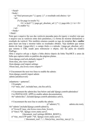 </head>
    <body>
      <p>Você procura por:"{{ query }}"; o resultado está abaixo.</p>
      <ul>
          {% for page in results %}
             <li><a href="{{ page.get_absolute_url }}">{{ page.title }}</a></li>
          {% endfor %}
      </ul>
    </body>
 </html>
Note que o arquivo faz uso das variáveis passadas para ele (query e results) veja que
o arquivo usa as variáveis entre dois parantêses, é a forma de mostrar diretamente o
resultado da variável. Nós também estamos usando as tags do template for e endfor
para fazer um loop e mostrar todos os resultados obtidos. Veja também que temos
dentro do loop {{page.title}} o campo título e o método {{page.get_absolute_url}}
que retorna o URL usado para referenciar o objeto, isto faz parte do modelo
FlatPage .
Abra o arquivo urls.py e digite a linha abaixo depois da linha TinyMCE e antes da
linha que captura todos os padrões das páginas planas.
 from django.conf.urls.defaults import *
 from meu_site.views import *
 from django.conf import settings
 #from meu_site.livros.views import *

# Uncomment the next two lines to enable the admin:
from django.contrib import admin
admin.autodiscover()

urlpatterns = patterns('',
   # Example:
   # (r'^meu_site/', include('meu_site.foo.urls')),

  # Uncomment the admin/doc line below and add 'django.contrib.admindocs'
  # to INSTALLED_APPS to enable admin documentation:
  #(r'^admin/doc/', include('django.contrib.admindocs.urls')),

   # Uncomment the next line to enable the admin:
                                                 (r'^admin/(.*)',        admin.site.root),
#(r'^admin/',include('django.contrib.admin')),
   (r'^livros/$','meu_site.livros.views.lista_livros'),
   (r'^foto/(.*)$', 'django.views.static.serve',
                 {'document_root':settings.MEDIA_ROOT}),
   (r'^tiny_mce/(?P<path>.*)$', 'django.views.static.serve',
                    { 'document_root': '/../../foto/js/tiny_mce/tiny_mce.js' }),
 