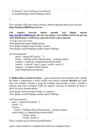 (r'^busca/$', 'meu_site.busca.views.busca'),
    (r'',include('django.contrib.flatpages.urls')),

)

Use a seguinte URL para testar as buscas, substitua sss pela palavra que procura:
http://localhost:8080/busca/?q=sss .

Este     arquivo     views.py     abaixo    quando     você     digitar apenas
http://localhost:8080/busca/ não dá erro porque você definiu através do get um
valor default para a variável q, o que não ocorre com o anterior.
# Create your views here.
from django.http import HttpResponse
from django.template import loader, Context
from django.contrib.flatpages.models import FlatPage

def busca(request):
      query = request.GET.get('q', " ")
      results = FlatPage.objects.filter(content__icontains=query)
      template = loader.get_template('busca/busca.html')
      context = Context({ 'query': query, 'results': results })
      response = template.render(context)
      return HttpResponse(response)


4. Melhorando o sistema de busca – agora colocaremos um formulário para entrada
dos dados e reduziremos a busca usando uma função chamada shorcuts que reduz
todo esse trabalho, fazendo a carga da template, processando a saida e criando a
resposta num único comando. Edite seu arquivo views.py no diretório de busca e
deixe ele com o formato abaixo.
 from django.shortcuts import render_to_response
 from django.contrib.flatpages.models import FlatPage

def busca(request):
   query = request.GET.get('q', ' ')
   results = [ ]
   if query:
      results = FlatPage.objects.filter(content__icontains=query)
   return render_to_response('busca/busca.html',
               { 'query': query,
                 'results': results })
Teste o sistema que ele funciona perfeitamente.

Agora vamos modificar o template busca.html em /templates/busca.
 