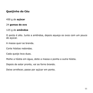 Queijinho do Céu


450 g de açúcar

24 gemas de ovo

125 g de amêndoa

O ponto é alto. Junte a amêndoa, depois aqueça os ovos com um pouco
de açúcar.

A massa quer-se branda.

Corte hóstias redondas.

Cada queijo leva duas.

Molhe a hóstia em água, deite a massa e ponha a outra hóstia.

Depois de estar pronto, vai ao forno brando.

Deixe arrefecer, passe por açúcar em ponto.




                                                                 11
 