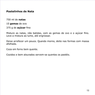 Pastelinhos de Nata


750 ml de natas
15 gemas de ovo
375 g de açúcar fino

Misture as natas, não batidas, com as gemas de ovo e o açúcar fino.
Leve a mistura ao lume, até engrossar.

Deixe arrefecer um pouco. Quando morno, deite nas formas com massa
afolhada.

Coza em forno bem quente.

Cozidos e bem alourados servem-se quentes os pastéis.




                                                                 13
 