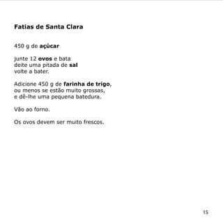 Fatias de Santa Clara


450 g de açúcar

junte 12 ovos e bata
deite uma pitada de sal
volte a bater.

Adicione 450 g de farinha de trigo,
ou menos se estão muito grossas,
e dê-lhe uma pequena batedura.

Vão ao forno.

Os ovos devem ser muito frescos.




                                      15
 