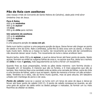 Pão de Rala com azeitonas
(das nossas irmãs do Convento de Santa Helena do Calvário), dada pela irmã sóror
Umbelina Inez de Jesus.
Para 6 Ralos
450 g de amêndoa
900 g de açúcar
18 ovos
450 g de chila para recheio

Um salamim de azeitona
125 g de amêndoa
225 g de açúcar
2 ovos
e uma pequena porção de cacau em pó.
Deite num tacho o açúcar e uma pequena porção de água. Deixe ferver até chegar ao ponto
de cabelo e tire do lume. Rale a amêndoa, junte-lhe os dois ovos com as claras, e misture
tudo muito bem. Deita-se a massa no tacho. Vai novamente ao lume até dar consistência
não devendo deixar secar muito. Tire novamente do lume e deixe arrefecer bem.

Noutro tacho, deite 250 g de açúcar, o qual se deixa ferver até fazer ponto de pasta. Neste
açúcar, formam-se então as vulgares folhas de ovos e, no açúcar que fica, deita-se o recheio
de chila e mais 4 gemas, indo seguidamente ao lume a ferver um bocadinho.

Quando frias as duas preparações, tenda os pães desta maneira: com farinha divida o
maçapão em 12 bocados, 6 maiores que são os fundos, e 6 mais pequenos que são as
tampas. Nos maiores faça uma cavidade onde se deita uma camada de folhas, outra de chila
e uma terceira de folhas, após o que se tapam. Ajeite de maneira a formar um pão arredon-
dado. Tendidos os 6 ralos, vão ao forno muito quente, mas só para alourar, em tabuleiro
untado com manteiga de porco e de vaca.

Ponto de cabelo: Leva-se o açúcar ao lume com um terço do peso de água e deixa-se
ferver até fazer ponto de cabelo (103 C). O ponto de cabelo consegue-se quando, ao pôr
uma gota de açúcar da calda entre os dedos polegar e indicador, se formar um ou mais
fiozinhos ao afastar os dedos.


                                                                                         19
 