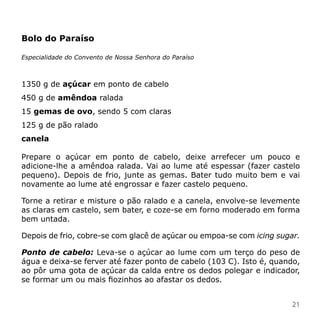 Bolo do Paraíso

Especialidade do Convento de Nossa Senhora do Paraíso



1350 g de açúcar em ponto de cabelo
450 g de amêndoa ralada
15 gemas de ovo, sendo 5 com claras
125 g de pão ralado
canela

Prepare o açúcar em ponto de cabelo, deixe arrefecer um pouco e
adicione-lhe a amêndoa ralada. Vai ao lume até espessar (fazer castelo
pequeno). Depois de frio, junte as gemas. Bater tudo muito bem e vai
novamente ao lume até engrossar e fazer castelo pequeno.

Torne a retirar e misture o pão ralado e a canela, envolve-se levemente
as claras em castelo, sem bater, e coze-se em forno moderado em forma
bem untada.

Depois de frio, cobre-se com glacê de açúcar ou empoa-se com icing sugar.

Ponto de cabelo: Leva-se o açúcar ao lume com um terço do peso de
água e deixa-se ferver até fazer ponto de cabelo (103 C). Isto é, quando,
ao pôr uma gota de açúcar da calda entre os dedos polegar e indicador,
se formar um ou mais fiozinhos ao afastar os dedos.


                                                                      21
 