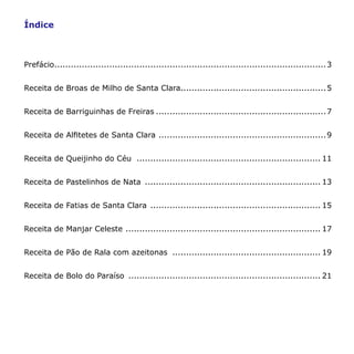 Índice



Prefácio................................................................................................... 3


Receita de Broas de Milho de Santa Clara..................................................... 5


Receita de Barriguinhas de Freiras .............................................................. 7


Receita de Alfitetes de Santa Clara ............................................................. 9


Receita de Queijinho do Céu ................................................................... 11


Receita de Pastelinhos de Nata ................................................................ 13


Receita de Fatias de Santa Clara .............................................................. 15


Receita de Manjar Celeste ....................................................................... 17


Receita de Pão de Rala com azeitonas ...................................................... 19


Receita de Bolo do Paraíso ...................................................................... 21
 