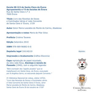 Escola EB 2|3 de Santa Clara de Évora
Agrupamento n.º3 de Escolas de Évora
Rua de Santa Clara n.º 2
7000 Évora
                                                          C




Título Livro das Receitas de Doces                        M




e Cozinhados Vários d´este Convento                       Y



de Santa Clara d´Évora, 1729                             CM



                                                         MY



Autor Sóror Maria Leocádia do Monte do Carmo, Abadessa   CY



                                                         CMY


Apresentação e notas Maria de Pilar Silva                 K




Prefácio Cristina Tavares

Edição Setembro 2010

ISBN 978-989-96883-0-8

Depósito legal 316140/10                                       Apoios:

Impressão e Acabamento Gráfica Eborense

Capa reprodução de papel recortado,
da obra João Rosa, Alentejo à Janela do
Passado (1940), com a seguinte legenda:
“Belo exemplar dos “papéis picados” que se
trabalhavam em Santa Clara, de Évora, executado
por D.Angélica Serra, ex-educanda daquele Convento.”

Cf. Biblioteca Nacional de Lisboa, códice 10763,
“Livro das Receitas de Doces e Cozinhados vários
d´Este Convento de Santa Clara d´Évora, sóror
Maria Leocádia do Monte do Carmo, Abadessa.
Santa Clara de Évora 26 de outubro de 1729”
 