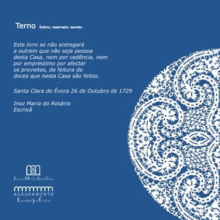 Terno                    Íntimo; reservado; secreto.




Este livro se não entregará
a outrem que não seja pessoa
desta Casa, nem por cedência, nem
por empréstimo por afectar
os proveitos, da feitura de
doces que nesta Casa são feitos.

Santa Clara de Évora 26 de Outubro de 1729

Inez Maria do Rosário
Escrivã




E s c o l a EB 2 | 3 S a n t a C l a r a
 