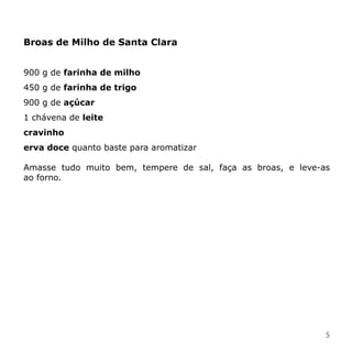 Broas de Milho de Santa Clara


900 g de farinha de milho
450 g de farinha de trigo
900 g de açúcar
1 chávena de leite
cravinho
erva doce quanto baste para aromatizar

Amasse tudo muito bem, tempere de sal, faça as broas, e leve-as
ao forno.




                                                              5
 