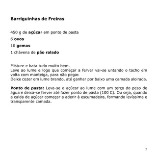 Barriguinhas de Freiras


450 g de açúcar em ponto de pasta
6 ovos
10 gemas
1 chávena de pão ralado


Misture e bata tudo muito bem.
Leve ao lume e logo que começar a ferver vai-se untando o tacho em
volta com manteiga, para não pegar.
Deixe cozer em lume brando, até ganhar por baixo uma camada aloirada.

Ponto de pasta: Leva-se o açúcar ao lume com um terço do peso de
água e deixa-se ferver até fazer ponto de pasta (100 C). Ou seja, quando
a calda de açúcar começar a aderir à escumadeira, formando levíssima e
transparente camada.




                                                                      7
 