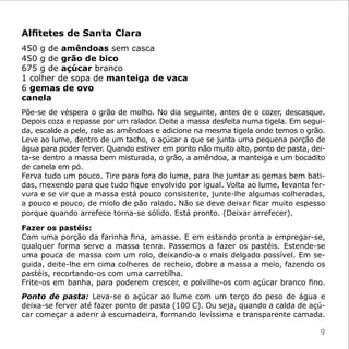 Alfitetes de Santa Clara
450 g de amêndoas sem casca
450 g de grão de bico
675 g de açúcar branco
1 colher de sopa de manteiga de vaca
6 gemas de ovo
canela
Põe-se de véspera o grão de molho. No dia seguinte, antes de o cozer, descasque.
Depois coza e repasse por um ralador. Deite a massa desfeita numa tigela. Em segui-
da, escalde a pele, rale as amêndoas e adicione na mesma tigela onde temos o grão.
Leve ao lume, dentro de um tacho, o açúcar a que se junta uma pequena porção de
água para poder ferver. Quando estiver em ponto não muito alto, ponto de pasta, dei-
ta-se dentro a massa bem misturada, o grão, a amêndoa, a manteiga e um bocadito
de canela em pó.
Ferva tudo um pouco. Tire para fora do lume, para lhe juntar as gemas bem bati-
das, mexendo para que tudo fique envolvido por igual. Volta ao lume, levanta fer-
vura e se vir que a massa está pouco consistente, junte-lhe algumas colheradas,
a pouco e pouco, de miolo de pão ralado. Não se deve deixar ficar muito espesso
porque quando arrefece torna-se sólido. Está pronto. (Deixar arrefecer).

Fazer os pastéis:
Com uma porção da farinha fina, amasse. E em estando pronta a empregar-se,
qualquer forma serve a massa tenra. Passemos a fazer os pastéis. Estende-se
uma pouca de massa com um rolo, deixando-a o mais delgado possível. Em se-
guida, deite-lhe em cima colheres de recheio, dobre a massa a meio, fazendo os
pastéis, recortando-os com uma carretilha.
Frite-os em banha, para poderem crescer, e polvilhe-os com açúcar branco fino.
Ponto de pasta: Leva-se o açúcar ao lume com um terço do peso de água e
deixa-se ferver até fazer ponto de pasta (100 C). Ou seja, quando a calda de açú-
car começar a aderir à escumadeira, formando levíssima e transparente camada.

                                                                                  9
 