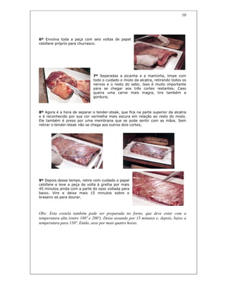 10
6º Envolva toda a peça com seis voltas de papel
celofane próprio para churrasco.
7º Separadas a picanha e a maminha, limpe com
todo o cuidado o miolo da alcatra, retirando todos os
nervos e o resto do sebo. Isso é muito importante
para se chegar aos três cortes restantes. Caso
queira uma carne mais magra, tire também a
gordura;
8º Agora é a hora de separar o tender-steak, que fica na parte superior da alcatra
e é reconhecido por sua cor vermelha mais escura em relação ao resto do miolo.
Ele também é preso por uma membrana que se pode sentir com as mãos. Sem
retirar o tender-steak não se chega aos outros dois cortes;
9º Depois desse tempo, retire com cuidado o papel
celofane e leve a peça de volta à grelha por mais
45 minutos ainda com a parte do osso voltada para
baixo. Vire e deixe mais 15 minutos sobre o
braseiro só para dourar.
Obs: Esta costela também pode ser preparada no forno, que deve estar com a
temperatura alta (entre 180º e 200º). Deixe assando por 15 minutos e, depois, baixe a
temperatura para 150º. Então, asse por mais quatro horas.
 