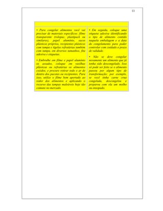 11
Não Entre Em Fria
• Para congelar alimentos você vai
precisar de materiais específicos: filme
transparente (rolopac, plastipack ou
similares), papel alumínio, sacos
plásticos próprios, recipientes plásticos
com tampa e tigelas refratárias também
com tampa, em diversos tamanhos, fita
adesiva e etiquetas.
• Embrulhe em filme e papel alumínio
os assados, coloque em vasilhas
plásticas ou refratárias os alimentos
cozidos, e procure retirar todo o ar de
dentro dos pacotes ou recipientes. Para
isso, utilize o filme bem apertado ao
redor dos alimentos e aplicando o
recurso das tampas maleáveis hoje tão
comuns no mercado.
• Em seguida, coloque uma
etiqueta adesiva identificando
o tipo de alimento contido
naquela embalagem e a data
do congelamento para poder
controlar com cuidado o prazo
de validade.
• Não se deve congelar
novamente um alimento que já
tenha sido descongelado. Isso
só pode ser feito se o alimento
passou por algum tipo de
transformação: por exemplo,
se você tinha carne crua
congelada, descongelou e
preparou com ela um molho
ou ensopado.
 