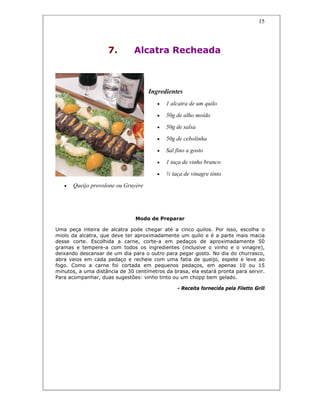15
7. Alcatra Recheada
Ingredientes
• 1 alcatra de um quilo
• 50g de alho moído
• 50g de salsa
• 50g de cebolinha
• Sal fino a gosto
• 1 taça de vinho branco
• ½ taça de vinagre tinto
• Queijo provolone ou Gruyère
Modo de Preparar
Uma peça inteira de alcatra pode chegar até a cinco quilos. Por isso, escolha o
miolo da alcatra, que deve ter aproximadamente um quilo e é a parte mais macia
desse corte. Escolhida a carne, corte-a em pedaços de aproximadamente 50
gramas e tempere-a com todos os ingredientes (inclusive o vinho e o vinagre),
deixando descansar de um dia para o outro para pegar gosto. No dia do churrasco,
abra veios em cada pedaço e recheie com uma fatia de queijo, espete e leve ao
fogo. Como a carne foi cortada em pequenos pedaços, em apenas 10 ou 15
minutos, a uma distância de 30 centímetros da brasa, ela estará pronta para servir.
Para acompanhar, duas sugestões: vinho tinto ou um chopp bem gelado.
- Receita fornecida pela Filetto Grill
 