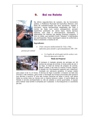 18
9. Boi no Rolete
Na última segunda-feira de outubro, dia do funcionário
público, a Prefeitura Municipal de Guarulhos ofereceu uma
festa de confraternização aos seus servidores, regada a
churrasco. Várias barraquinhas espalhadas por todo o
recinto da festa (um centro poliesportivo) serviam
espetinhos grelhados de vários tipos. Numa barraca
especial, com toda a infra-estrutura necessária, o
especialista Gil Caleiras (da Nações Eventos) preparou 2
bois no rolete, que também foram “fatiados” e distribuídos
aos participantes. Nossa reportagem esteve lá conferindo a
festa e anotando a receita do Gil.
Ingredientes
• 2 bois com peso médio/animal de 11@ a 16@ -
suficientes para atender a aproximadamente 200 / 350
pessoas por animal
• 3 a 4 quilos de sal de gado (sal de cocho) e seis
litros de água para cada boi
Modo de Preparar
O tempero é injetado através de seringas em 40
pontos da carcaça do animal, 6 horas antes de ele ir
ao fogo. O total do tempo de preparo do animal,
desde o abate, é de mais ou menos 5 horas. Depois,
é assado em churrasqueira especial sem cobertura,
montado em estrutura giratória. O tempo médio
para assar é de 4 a 6 horas. A técnica do fogo é acender o braseiro ao lado dos
animais e não embaixo, para evitar a formação da fumaça provocada pela gordura
que derrete e escorre. É uma das muitas maneiras de assar a carne, que deixa
todos os cortes mais ou menos com a mesma textura e sabor. A carne depois de
fatiada é servida acompanhada ou não de saladas e outras guarnições. A equipe
para realizar essa tarefa é composta por 5 pessoas: 3 churrasqueiros e 2 auxiliares
por boi.
 