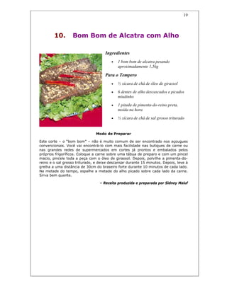 19
10. Bom Bom de Alcatra com Alho
Ingredientes
• 1 bom bom de alcatra pesando
aproximadamente 1,5kg
Para o Tempero
• ½ xícara de chá de óleo de girassol
• 6 dentes de alho descascados e picados
miudinho
• 1 pitada de pimenta-do-reino preta,
moída na hora
• ½ xícara de chá de sal grosso triturado
Modo de Preparar
Este corte – o “bom bom” – não é muito comum de ser encontrado nos açougues
convencionais. Você vai encontrá-lo com mais facilidade nas butiques de carne ou
nas grandes redes de supermercados em cortes já prontos e embalados pelos
próprios frigoríficos. Coloque a carne sobre uma tábua de preparo e com um pincel
macio, pincele toda a peça com o óleo de girassol. Depois, polvilhe a pimenta-do-
reino e o sal grosso triturado, e deixe descansar durante 15 minutos. Depois, leve à
grelha a uma distância de 30cm do braseiro forte durante 10 minutos de cada lado.
Na metade do tempo, espalhe a metade do alho picado sobre cada lado da carne.
Sirva bem quente.
– Receita produzida e preparada por Sidney Maluf
 