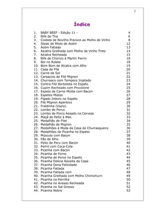 2
Índice
1. BABY BEEF - Edição 11 - 4
2. Bife de Tira 6
3. Costela de Novilho Precoce ao Molho de Vinho 8
4. Steak de Miolo de Acém 12
5. Acém Fatiado 13
6. Alcatra Grelhada com Molho de Vinho Tinto 14
7. Alcatra Recheada 15
8. Bife de Chorizo à Martin Fierro 16
9. Boi no Rolete 18
10. Bom Bom de Alcatra com Alho 19
11. Capa de Filé 20
12. Carne de Sol 21
13. Carpaccio de Filé Mignon 22
14. Churrasco com Tempero Injetado 23
15. Contra Filé Borboleta no Espeto 24
16. Cupim Recheado com Provolone 25
17. Espeto de Carne Moída com Bacon 26
18. Espetos Mistos 27
19. Fígado Inteiro no Espeto 28
20. Filé Mignon Aperitivo 29
21. Fraldinha (Vazio) 30
22. Lombo de Porco 31
23. Lombo de Porco Assado na Cerveja 32
24. Maçã do Peito à Max 33
25. Medalhão de Filet 34
26. Medalhão de Mignon 35
27. Medalhões à Moda da Casa do Churrasqueiro 36
28. Medalhões de Picanha no Espeto 37
29. Músculo com Bacon 38
30. Pão de Alho 39
31. Peito de Peru com Bacon 40
32. Pernil com Coca-Cola 41
33. Picanha com Bacon 42
34. Picanha de Forno 43
35. Picanha de Porco no Espeto 44
36. Picanha Delícia Receita da Capa 45
37. Picanha Dona Felicidade 46
38. Picanha Fatiada 47
39. Picanha Fatiada com 48
40. Picanha Grelhada com Molho Chimichurri 49
41. Picanha na Parrilha 50
42. Picanha no Avesso Recheada 51
43. Picanha no Sal Grosso 52
44. Picanha Nobre 53
 