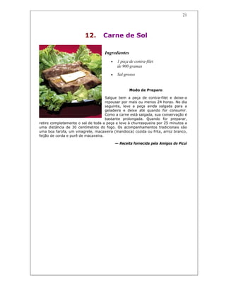 21
12. Carne de Sol
Ingredientes
• 1 peça de contra-filet
de 900 gramas
• Sal grosso
Modo de Preparo
Salgue bem a peça de contra-filet e deixe-a
repousar por mais ou menos 24 horas. No dia
seguinte, leve a peça ainda salgada para a
geladeira e deixe até quando for consumir.
Como a carne está salgada, sua conservação é
bastante prolongada. Quando for preparar,
retire completamente o sal de toda a peça e leve à churrasqueira por 25 minutos a
uma distância de 30 centímetros do fogo. Os acompanhamentos tradicionais são
uma boa farofa, um vinagrete, macaxeira (mandioca) cozida ou frita, arroz branco,
feijão de corda e purê de macaxeira.
— Receita fornecida pela Amigos do Picuí
 