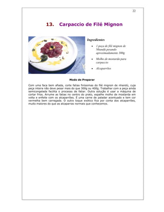 22
13. Carpaccio de Filé Mignon
Ingredientes
• 1 peça de filé mignon de
Nhandú pesando
aproximadamente 300g
• Molho de mostarda para
carpaccio
• Alcaparrões
Modo de Preparar
Com uma faca bem afiada, corte fatias finíssimas do filé mignon de nhandú, cuja
peça inteira não deve pesar mais do que 300g ou 400g. Trabalhar com a peça ainda
semicongelada facilita o processo de fatiar. Outra solução é usar a máquina de
cortar frios. Arrume as fatias no centro do prato, espalhe molho de mostarda em
volta e enfeite com os alcaparrões. É uma carne de paladar acentuado e tem cor
vermelha bem carregada. O outro toque exótico fica por conta dos alcaparrões,
muito maiores do que as alcaparras normais que conhecemos.
 