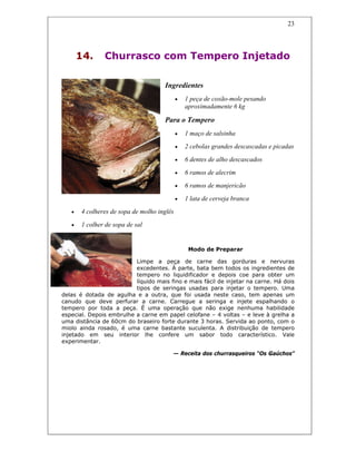 23
14. Churrasco com Tempero Injetado
Ingredientes
• 1 peça de coxão-mole pesando
aproximadamente 6 kg
Para o Tempero
• 1 maço de salsinha
• 2 cebolas grandes descascadas e picadas
• 6 dentes de alho descascados
• 6 ramos de alecrim
• 6 ramos de manjericão
• 1 lata de cerveja branca
• 4 colheres de sopa de molho inglês
• 1 colher de sopa de sal
Modo de Preparar
Limpe a peça de carne das gorduras e nervuras
excedentes. À parte, bata bem todos os ingredientes de
tempero no liquidificador e depois coe para obter um
líquido mais fino e mais fácil de injetar na carne. Há dois
tipos de seringas usadas para injetar o tempero. Uma
delas é dotada de agulha e a outra, que foi usada neste caso, tem apenas um
canudo que deve perfurar a carne. Carregue a seringa e injete espalhando o
tempero por toda a peça. É uma operação que não exige nenhuma habilidade
especial. Depois embrulhe a carne em papel celofane – 4 voltas – e leve à grelha a
uma distância de 60cm do braseiro forte durante 3 horas. Servida ao ponto, com o
miolo ainda rosado, é uma carne bastante suculenta. A distribuição de tempero
injetado em seu interior lhe confere um sabor todo característico. Vale
experimentar.
— Receita dos churrasqueiros “Os Gaúchos”
 