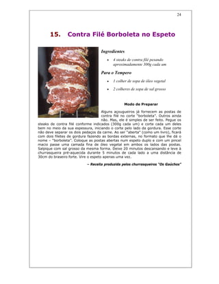 24
15. Contra Filé Borboleta no Espeto
Ingredientes
• 4 steaks de contra filé pesando
aproximadamente 300g cada um
Para o Tempero
• 1 colher de sopa de óleo vegetal
• 2 colheres de sopa de sal grosso
Modo de Preparar
Alguns açougueiros já fornecem as postas de
contra filé no corte “borboleta”. Outros ainda
não. Mas, ele é simples de ser feito. Pegue os
steaks de contra filé conforme indicados (300g cada um) e corte cada um deles
bem no meio da sua espessura, iniciando o corte pelo lado da gordura. Esse corte
não deve separar os dois pedaços da carne. Ao ser “aberta” (como um livro), ficará
com dois filetes de gordura fazendo as bordas externas, no formato que lhe dá o
nome – “borboleta”. Coloque as postas abertas num espeto duplo e com um pincel
macio passe uma camada fina de óleo vegetal em ambos os lados das postas.
Salpique com sal grosso da mesma forma. Deixe 20 minutos descansando e leve à
churrasqueira pré-aquecida durante 5 minutos de cada lado a uma distância de
30cm do braseiro forte. Vire o espeto apenas uma vez.
– Receita produzida pelos churrasqueiros “Os Gaúchos”
 
