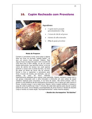 25
16. Cupim Recheado com Provolone
Ingredientes
• 1 cupim inteiro pesando
aproximadamente 3,5kg
• 1 xícara de chá de sal grosso
• 4 dentes de alho triturados
• 800g de queijo provolone
Modo de Preparar
Compre o provolone numa única peça e depois
fatie em tiras no formato “batata palito”, só
que um pouco mais grossas. Depois, faça
alguns furos na peça de cupim com o auxílio de
uma faca fina e bem afiada, ou de um outro
objeto perfurante, que permita retirar a tira de
carne de dentro do buraco (se você apenas
perfurar a carne com a ponta da faca, na hora
de assar as fibras da carne vão se contrair,
fechar o furo e espremer o provolone para
fora). O autor da receita, por exemplo, usa um
pedaço de cano de ferro redondo
especialmente adaptado para realizar essa operação. Depois, tempere a peça com o
sal grosso misturado com o alho triturado e embrulhe em seis voltas de papel
celofane especial para churrasco. E na hora de assar, não tenha pressa: leve à
grelha a uma distância de 60 centímetros do braseiro vivo e deixe por pelo menos 4
horas, virando a peça 1 vez a cada hora. Depois, retire o papel celofane e coloque a
peça de volta à grelha por mais 7 minutos de cada lado apenas para dourar a parte
externa da carne. Sirva fatiado e acompanhado de arroz branco e farofa de biscoito
(veja a receita na nossa seção “Acompanhamentos” nesta mesma edição).
– Receita dos churrasqueiros “Os Gaúchos”
 