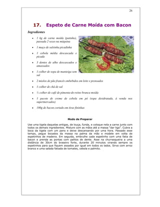 26
17. Espeto de Carne Moída com Bacon
Ingredientes
• 1 kg de carne moída (patinho),
passada 2 vezes na máquina
• 1 maço de salsinha picadinha
• 1 cebola média descascada e
picada
• 3 dentes de alho descascados e
amassados
• 1 colher de sopa de manteiga sem
sal
• 2 miolos de pão francês embebidos em leite e prensados
• 1 colher de chá de sal
• ½ colher de café de pimenta-do-reino branca moída
• 1 pacote de creme de cebola em pó (sopa desidratada, à venda nos
supermercados)
• 100g de bacon cortado em tiras fininhas
Modo de Preparar
Use uma tigela daquelas antigas, de louça, funda, e coloque nela a carne junto com
todos os demais ingredientes. Misture com as mãos até a massa “dar liga”. Cubra a
boca da tigela com um pano e deixe descansando por uma hora. Passado esse
tempo, pegue bocados da massa na palma da mão e modele em volta de
espetinhos de madeira. Em seguida, embrulhe cada espetinho com uma fatia de
bacon e prenda as pontas com palitos de dente. Asse na churrasqueira a uma
distância de 30cm do braseiro forte, durante 20 minutos virando sempre os
espetinhos para que fiquem assados por igual em todos os lados. Sirva com arroz
branco e uma salada fatiada de tomates, cebola e palmito.
 