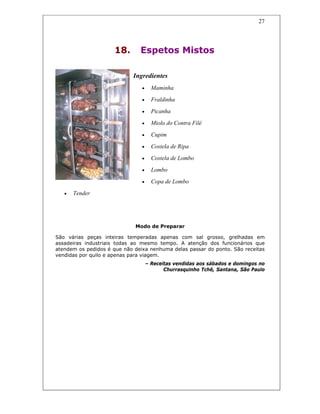 27
18. Espetos Mistos
Ingredientes
• Maminha
• Fraldinha
• Picanha
• Miolo do Contra Filé
• Cupim
• Costela de Ripa
• Costela de Lombo
• Lombo
• Copa de Lombo
• Tender
Modo de Preparar
São várias peças inteiras temperadas apenas com sal grosso, grelhadas em
assadeiras industriais todas ao mesmo tempo. A atenção dos funcionários que
atendem os pedidos é que não deixa nenhuma delas passar do ponto. São receitas
vendidas por quilo e apenas para viagem.
– Receitas vendidas aos sábados e domingos no
Churrasquinho Tchê, Santana, São Paulo
 