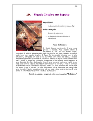 28
19. Fígado Inteiro no Espeto
Ingredientes
• 1 fígado de boi, inteiro (cerca de 4kg)
Para o Tempero
• 2 copos de sal grosso
• 6 dentes de alho descascados e
amassados
Modo de Preparar
O fígado bovino geralmente é uma peça
grande e pesada. Para assá-lo inteiro é
necessário o uso de um espeto duplo,
reforçado. A solução adotada neste caso foi dividí-lo em duas metades e espetar
cada uma num espeto simples. O fígado foi temperado primeiro com o alho
amassado, esfregado em toda a sua superfície (em ambos os lados), e depois
salpicando generosos punhados de sal grosso. Depois de algum tempo de descanso
para “pegar” o sabor dos temperos, os espetos foram levados à churrasqueira a
uma distância de 40cm do braseiro forte. É uma carne de cozimento rápido e por
isso, todo cuidado é pouco. Quando ela estiver dourada por fora, é hora de começar
a fatiá-la em lascas. Por dentro ele ainda estará cru, mas à medida em que a peça
for sendo virada e “lascada”, o calor do braseiro vai se encarregar de tostar mais
uma camada. E assim sucessivamente até que toda a peça seja consumida. É uma
carne de sabor bastante exótico e textura muito suave.
– Receita produzida e preparada pelos churrasqueiros “Os Gaúchos”
 