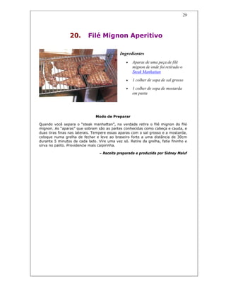 29
20. Filé Mignon Aperitivo
Ingredientes
• Aparas de uma peça de filé
mignon de onde foi retirado o
Steak Manhattan
• 1 colher de sopa de sal grosso
• 1 colher de sopa de mostarda
em pasta
Modo de Preparar
Quando você separa o “steak manhattan”, na verdade retira o filé mignon do filé
mignon. As “aparas” que sobram são as partes conhecidas como cabeça e cauda, e
duas tiras finas nas laterais. Tempere essas aparas com o sal grosso e a mostarda,
coloque numa grelha de fechar e leve ao braseiro forte a uma distância de 30cm
durante 5 minutos de cada lado. Vire uma vez só. Retire da grelha, fatie fininho e
sirva no palito. Providencie mais caipirinha.
– Receita preparada e produzida por Sidney Maluf
 