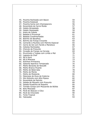 3
45. Picanha Recheada com Bacon 54
46. Picanha Rubaiyat 55
47. Picanha Suína com Champignons 56
48. Rocambole de Carne Moída 57
49. Galeto Atropelado 58
50. Galeto Desossado 59
51. Anéis de Cebola 60
52. Batatas à Provençal 61
53. Batatas Condimentadas 62
54. Bolinho de Bacalhau 63
55. Bolinho de Frango Crocante 64
56. Camarão à Paulista com Palmito Especial 65
57. Carne de Sol com Farofa e Mandioca 66
58. Cebolas Recheadas 67
59. Charuto de Presunto 68
60. Coração de Frango na Cerveja 69
61. Drummets e Tulipas com Limão e Mel 70
62. Lagosta do Chef 71
63. Rã à Doré 72
64. Rã à Milanesa 73
65. Rolinhos Primavera 74
66. Salsicha Aperitivo Temperada 75
67. Molho Boracéia de Nescafé 76
68. Molho Branco Picante 77
69. Molho de Beterraba 78
70. Molho de Menta 79
71. Molho de Mostarda 80
72. Maionese de Ovos de Codorna 81
73. Mini Brócolis com Alho Pipoca 82
74. Rocambole de Palmito 83
75. Salada de Moyashi com Presunto 84
76. Salada Picadinha de Repolho 85
77. Tomate Cereja com Mozzarela de Búfala 86
78. Bolo Mesclado 87
79. Pavê de Abacaxi e Côco 89
80. Pavê de Chocolate 90
81. Torta Tropical 91
82. Yakissoba 93
 